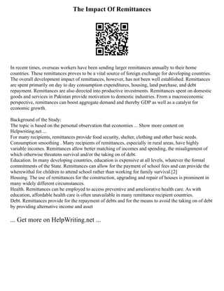The Impact Of Remittances
In recent times, overseas workers have been sending larger remittances annually to their home
countries. These remittances proves to be a vital source of foreign exchange for developing countries.
The overall development impact of remittances, however, has not been well established. Remittances
are spent primarily on day to day consumption expenditures, housing, land purchase, and debt
repayment. Remittances are also directed into productive investments. Remittances spent on domestic
goods and services in Pakistan provide motivation to domestic industries. From a macroeconomic
perspective, remittances can boost aggregate demand and thereby GDP as well as a catalyst for
economic growth.
Background of the Study:
The topic is based on the personal observation that economies ... Show more content on
Helpwriting.net ...
For many recipients, remittances provide food security, shelter, clothing and other basic needs.
Consumption smoothing . Many recipients of remittances, especially in rural areas, have highly
variable incomes. Remittances allow better matching of incomes and spending, the misalignment of
which otherwise threatens survival and/or the taking on of debt.
Education. In many developing countries, education is expensive at all levels, whatever the formal
commitments of the State. Remittances can allow for the payment of school fees and can provide the
wherewithal for children to attend school rather than working for family survival.[2]
Housing. The use of remittances for the construction, upgrading and repair of houses is prominent in
many widely different circumstances.
Health. Remittances can be employed to access preventive and ameliorative health care. As with
education, affordable health care is often unavailable in many remittance recipient countries.
Debt. Remittances provide for the repayment of debts and for the means to avoid the taking on of debt
by providing alternative income and asset
... Get more on HelpWriting.net ...
 