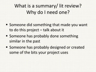What is a summary/ lit review?
Why do I need one?
 Someone did something that made you want
to do this project – talk about it
 Someone has probably done something
similar in the past
 Someone has probably designed or created
some of the bits your project uses
 