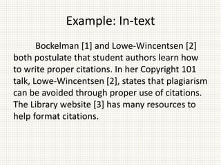 Example: In-text
Bockelman [1] and Lowe-Wincentsen [2]
both postulate that student authors learn how
to write proper citations. In her Copyright 101
talk, Lowe-Wincentsen [2], states that plagiarism
can be avoided through proper use of citations.
The Library website [3] has many resources to
help format citations.
 