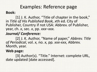 Examples: Reference page
Book:
[1] J. K. Author, “Title of chapter in the book,”
in Title of His Published Book, xth ed. City of
Publisher, Country if not USA: Abbrev. of Publisher,
year, ch. x, sec. x, pp. xxx–xxx.
Journal/ Conference:
[2] J. K. Author, “Name of paper,” Abbrev. Title
of Periodical, vol. x, no. x, pp. xxx-xxx, Abbrev.
Month, year.
Web page:
[3] Author(s). “Title.” Internet: complete URL,
date updated [date accessed].
 