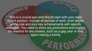 This is a crucial part and should start with your most
recent position. Include all periods of work, brief details
on the role and your key achievements with specific
examples. You need to show any promotions and explain
the reasons for any breaks, such as a gap year or time
spent raising a family.
 