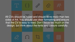 All CVs should be typed and should fill no more than two
sides of A4. You should use clear formatting and ensure
that the CV is easy to read. Don’t focus too much on the
design, but think about the fonts and colours carefully.
 