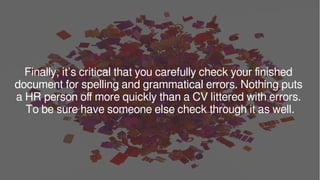 Finally, it’s critical that you carefully check your finished
document for spelling and grammatical errors. Nothing puts
a HR person off more quickly than a CV littered with errors.
To be sure have someone else check through it as well.
 