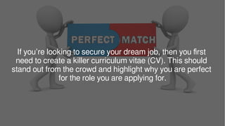 If you’re looking to secure your dream job, then you first
need to create a killer curriculum vitae (CV). This should
stand out from the crowd and highlight why you are perfect
for the role you are applying for.
 