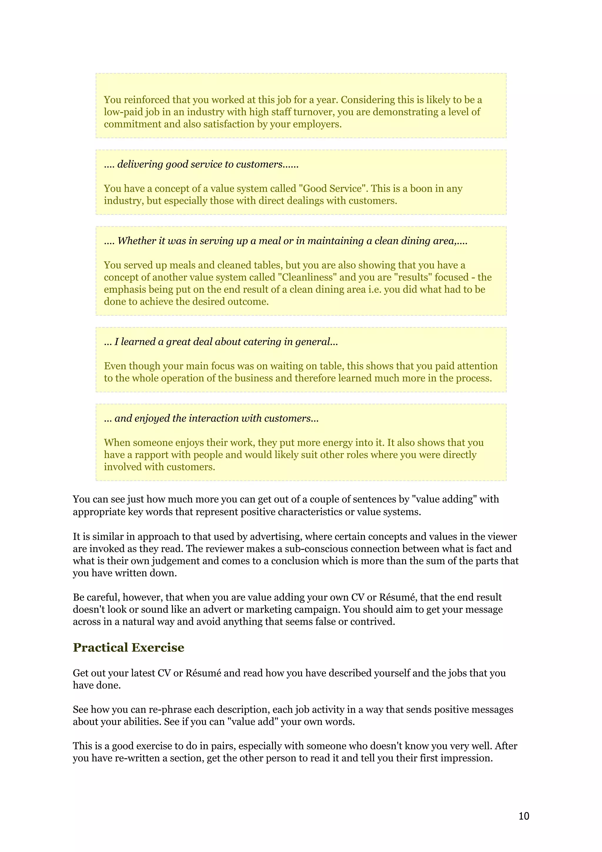 You reinforced that you worked at this job for a year. Considering this is likely to be a
       low-paid job in an industry with high staff turnover, you are demonstrating a level of
       commitment and also satisfaction by your employers.


       .... delivering good service to customers......

       You have a concept of a value system called "Good Service". This is a boon in any
       industry, but especially those with direct dealings with customers.


       .... Whether it was in serving up a meal or in maintaining a clean dining area,....

       You served up meals and cleaned tables, but you are also showing that you have a
       concept of another value system called "Cleanliness" and you are "results" focused - the
       emphasis being put on the end result of a clean dining area i.e. you did what had to be
       done to achieve the desired outcome.


       ... I learned a great deal about catering in general...

       Even though your main focus was on waiting on table, this shows that you paid attention
       to the whole operation of the business and therefore learned much more in the process.


       ... and enjoyed the interaction with customers...

       When someone enjoys their work, they put more energy into it. It also shows that you
       have a rapport with people and would likely suit other roles where you were directly
       involved with customers.


You can see just how much more you can get out of a couple of sentences by "value adding" with
appropriate key words that represent positive characteristics or value systems.

It is similar in approach to that used by advertising, where certain concepts and values in the viewer
are invoked as they read. The reviewer makes a sub-conscious connection between what is fact and
what is their own judgement and comes to a conclusion which is more than the sum of the parts that
you have written down.

Be careful, however, that when you are value adding your own CV or Résumé, that the end result
doesn't look or sound like an advert or marketing campaign. You should aim to get your message
across in a natural way and avoid anything that seems false or contrived.

Practical Exercise

Get out your latest CV or Résumé and read how you have described yourself and the jobs that you
have done.

See how you can re-phrase each description, each job activity in a way that sends positive messages
about your abilities. See if you can "value add" your own words.

This is a good exercise to do in pairs, especially with someone who doesn't know you very well. After
you have re-written a section, get the other person to read it and tell you their first impression.




                                                                                                        10
 