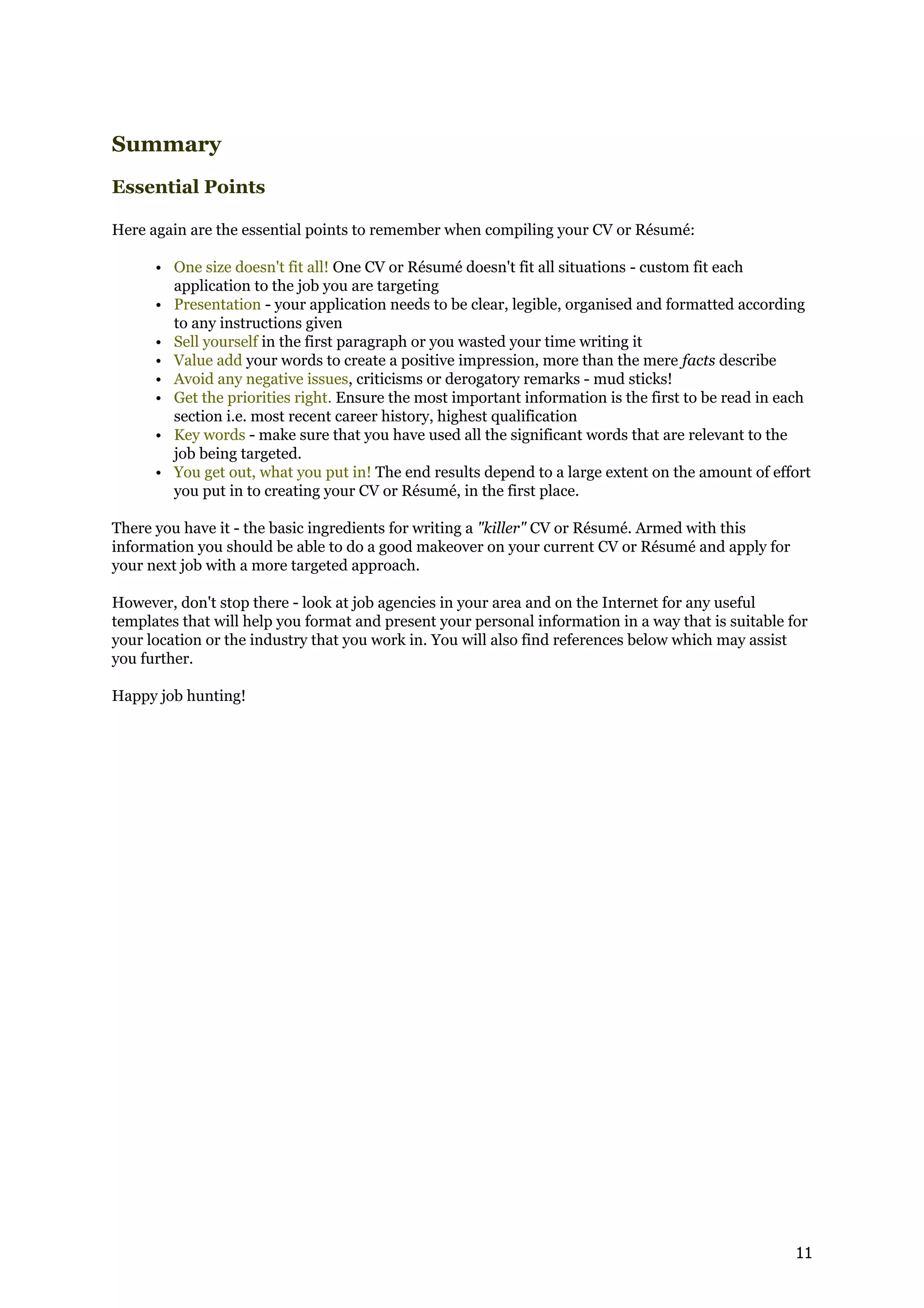 Summary
Essential Points

Here again are the essential points to remember when compiling your CV or Résumé:

      • One size doesn't fit all! One CV or Résumé doesn't fit all situations - custom fit each
        application to the job you are targeting
      • Presentation - your application needs to be clear, legible, organised and formatted according
        to any instructions given
      • Sell yourself in the first paragraph or you wasted your time writing it
      • Value add your words to create a positive impression, more than the mere facts describe
      • Avoid any negative issues, criticisms or derogatory remarks - mud sticks!
      • Get the priorities right. Ensure the most important information is the first to be read in each
        section i.e. most recent career history, highest qualification
      • Key words - make sure that you have used all the significant words that are relevant to the
        job being targeted.
      • You get out, what you put in! The end results depend to a large extent on the amount of effort
        you put in to creating your CV or Résumé, in the first place.

There you have it - the basic ingredients for writing a "killer" CV or Résumé. Armed with this
information you should be able to do a good makeover on your current CV or Résumé and apply for
your next job with a more targeted approach.

However, don't stop there - look at job agencies in your area and on the Internet for any useful
templates that will help you format and present your personal information in a way that is suitable for
your location or the industry that you work in. You will also find references below which may assist
you further.

Happy job hunting!




                                                                                                     11
 