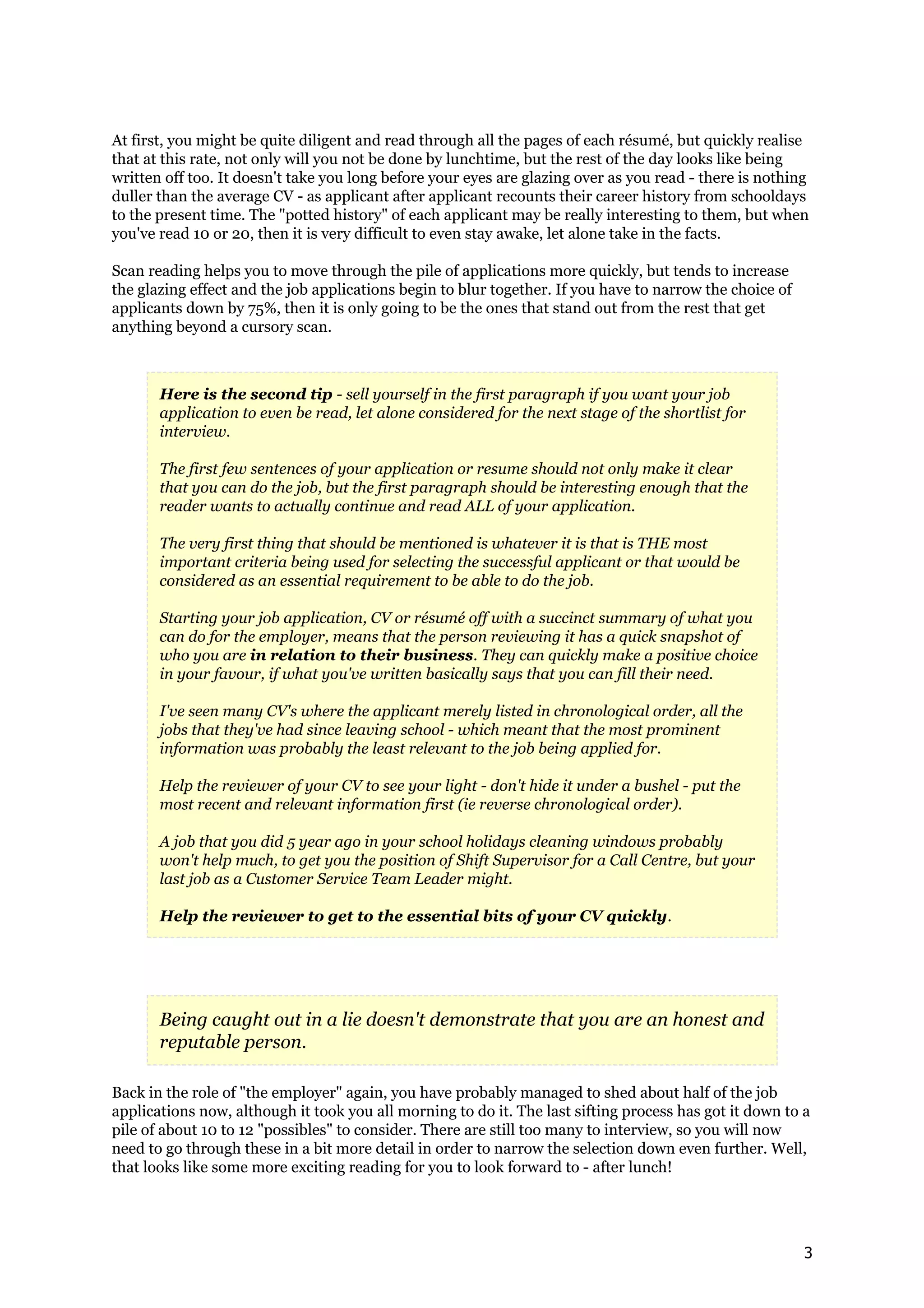 At first, you might be quite diligent and read through all the pages of each résumé, but quickly realise
that at this rate, not only will you not be done by lunchtime, but the rest of the day looks like being
written off too. It doesn't take you long before your eyes are glazing over as you read - there is nothing
duller than the average CV - as applicant after applicant recounts their career history from schooldays
to the present time. The "potted history" of each applicant may be really interesting to them, but when
you've read 10 or 20, then it is very difficult to even stay awake, let alone take in the facts.

Scan reading helps you to move through the pile of applications more quickly, but tends to increase
the glazing effect and the job applications begin to blur together. If you have to narrow the choice of
applicants down by 75%, then it is only going to be the ones that stand out from the rest that get
anything beyond a cursory scan.



       Here is the second tip - sell yourself in the first paragraph if you want your job
       application to even be read, let alone considered for the next stage of the shortlist for
       interview.

       The first few sentences of your application or resume should not only make it clear
       that you can do the job, but the first paragraph should be interesting enough that the
       reader wants to actually continue and read ALL of your application.

       The very first thing that should be mentioned is whatever it is that is THE most
       important criteria being used for selecting the successful applicant or that would be
       considered as an essential requirement to be able to do the job.

       Starting your job application, CV or résumé off with a succinct summary of what you
       can do for the employer, means that the person reviewing it has a quick snapshot of
       who you are in relation to their business. They can quickly make a positive choice
       in your favour, if what you've written basically says that you can fill their need.

       I've seen many CV's where the applicant merely listed in chronological order, all the
       jobs that they've had since leaving school - which meant that the most prominent
       information was probably the least relevant to the job being applied for.

       Help the reviewer of your CV to see your light - don't hide it under a bushel - put the
       most recent and relevant information first (ie reverse chronological order).

       A job that you did 5 year ago in your school holidays cleaning windows probably
       won't help much, to get you the position of Shift Supervisor for a Call Centre, but your
       last job as a Customer Service Team Leader might.

       Help the reviewer to get to the essential bits of your CV quickly.




       Being caught out in a lie doesn't demonstrate that you are an honest and
       reputable person.

Back in the role of "the employer" again, you have probably managed to shed about half of the job
applications now, although it took you all morning to do it. The last sifting process has got it down to a
pile of about 10 to 12 "possibles" to consider. There are still too many to interview, so you will now
need to go through these in a bit more detail in order to narrow the selection down even further. Well,
that looks like some more exciting reading for you to look forward to - after lunch!




                                                                                                          3
 