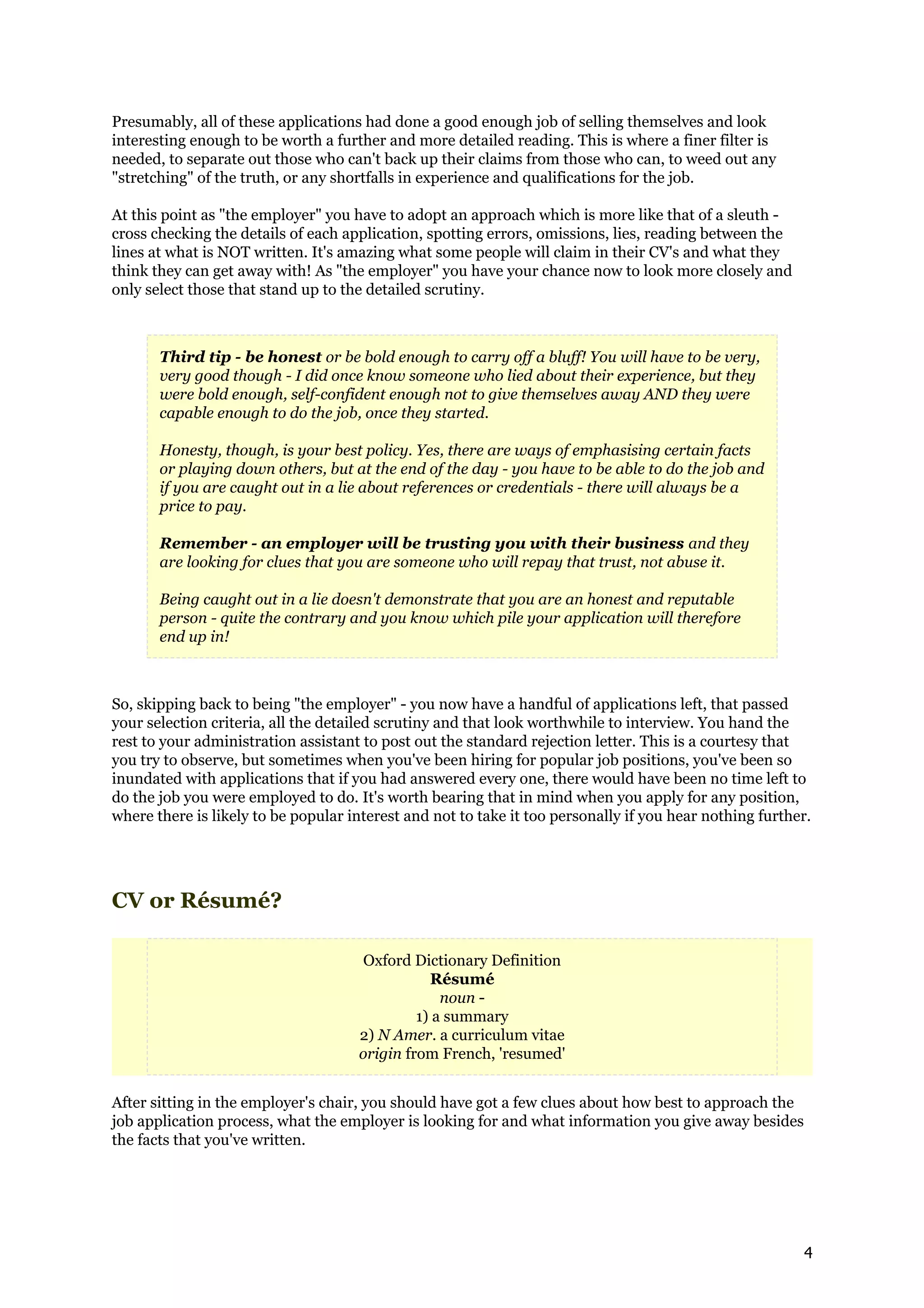 Presumably, all of these applications had done a good enough job of selling themselves and look
interesting enough to be worth a further and more detailed reading. This is where a finer filter is
needed, to separate out those who can't back up their claims from those who can, to weed out any
"stretching" of the truth, or any shortfalls in experience and qualifications for the job.

At this point as "the employer" you have to adopt an approach which is more like that of a sleuth -
cross checking the details of each application, spotting errors, omissions, lies, reading between the
lines at what is NOT written. It's amazing what some people will claim in their CV's and what they
think they can get away with! As "the employer" you have your chance now to look more closely and
only select those that stand up to the detailed scrutiny.



       Third tip - be honest or be bold enough to carry off a bluff! You will have to be very,
       very good though - I did once know someone who lied about their experience, but they
       were bold enough, self-confident enough not to give themselves away AND they were
       capable enough to do the job, once they started.

       Honesty, though, is your best policy. Yes, there are ways of emphasising certain facts
       or playing down others, but at the end of the day - you have to be able to do the job and
       if you are caught out in a lie about references or credentials - there will always be a
       price to pay.

       Remember - an employer will be trusting you with their business and they
       are looking for clues that you are someone who will repay that trust, not abuse it.

       Being caught out in a lie doesn't demonstrate that you are an honest and reputable
       person - quite the contrary and you know which pile your application will therefore
       end up in!



So, skipping back to being "the employer" - you now have a handful of applications left, that passed
your selection criteria, all the detailed scrutiny and that look worthwhile to interview. You hand the
rest to your administration assistant to post out the standard rejection letter. This is a courtesy that
you try to observe, but sometimes when you've been hiring for popular job positions, you've been so
inundated with applications that if you had answered every one, there would have been no time left to
do the job you were employed to do. It's worth bearing that in mind when you apply for any position,
where there is likely to be popular interest and not to take it too personally if you hear nothing further.




CV or Résumé?

                                      Oxford Dictionary Definition
                                                Résumé
                                                  noun -
                                              1) a summary
                                     2) N Amer. a curriculum vitae
                                     origin from French, 'resumed'


After sitting in the employer's chair, you should have got a few clues about how best to approach the
job application process, what the employer is looking for and what information you give away besides
the facts that you've written.




                                                                                                         4
 