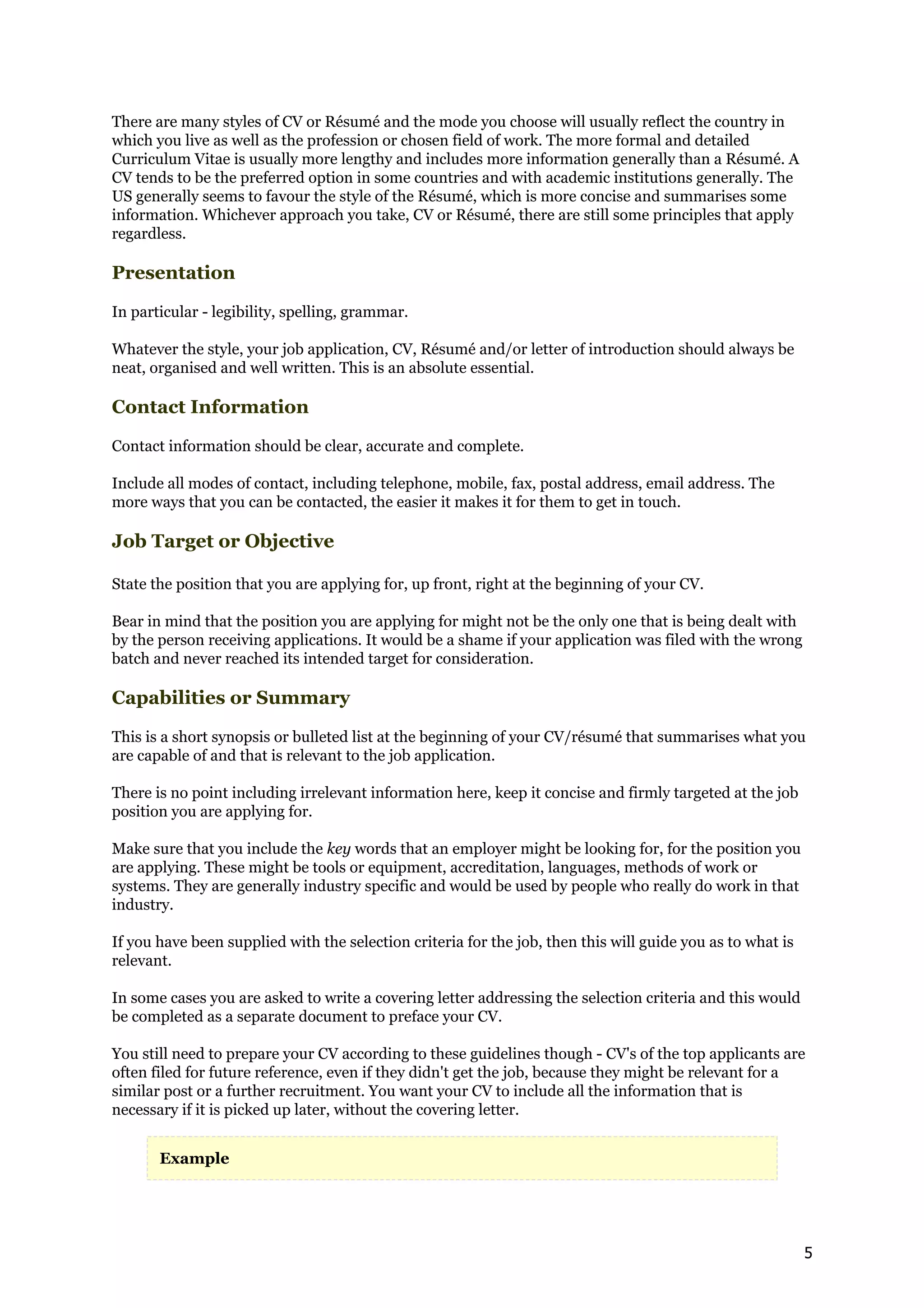 There are many styles of CV or Résumé and the mode you choose will usually reflect the country in
which you live as well as the profession or chosen field of work. The more formal and detailed
Curriculum Vitae is usually more lengthy and includes more information generally than a Résumé. A
CV tends to be the preferred option in some countries and with academic institutions generally. The
US generally seems to favour the style of the Résumé, which is more concise and summarises some
information. Whichever approach you take, CV or Résumé, there are still some principles that apply
regardless.

Presentation

In particular - legibility, spelling, grammar.

Whatever the style, your job application, CV, Résumé and/or letter of introduction should always be
neat, organised and well written. This is an absolute essential.

Contact Information

Contact information should be clear, accurate and complete.

Include all modes of contact, including telephone, mobile, fax, postal address, email address. The
more ways that you can be contacted, the easier it makes it for them to get in touch.

Job Target or Objective

State the position that you are applying for, up front, right at the beginning of your CV.

Bear in mind that the position you are applying for might not be the only one that is being dealt with
by the person receiving applications. It would be a shame if your application was filed with the wrong
batch and never reached its intended target for consideration.

Capabilities or Summary

This is a short synopsis or bulleted list at the beginning of your CV/résumé that summarises what you
are capable of and that is relevant to the job application.

There is no point including irrelevant information here, keep it concise and firmly targeted at the job
position you are applying for.

Make sure that you include the key words that an employer might be looking for, for the position you
are applying. These might be tools or equipment, accreditation, languages, methods of work or
systems. They are generally industry specific and would be used by people who really do work in that
industry.

If you have been supplied with the selection criteria for the job, then this will guide you as to what is
relevant.

In some cases you are asked to write a covering letter addressing the selection criteria and this would
be completed as a separate document to preface your CV.

You still need to prepare your CV according to these guidelines though - CV's of the top applicants are
often filed for future reference, even if they didn't get the job, because they might be relevant for a
similar post or a further recruitment. You want your CV to include all the information that is
necessary if it is picked up later, without the covering letter.


       Example




                                                                                                            5
 