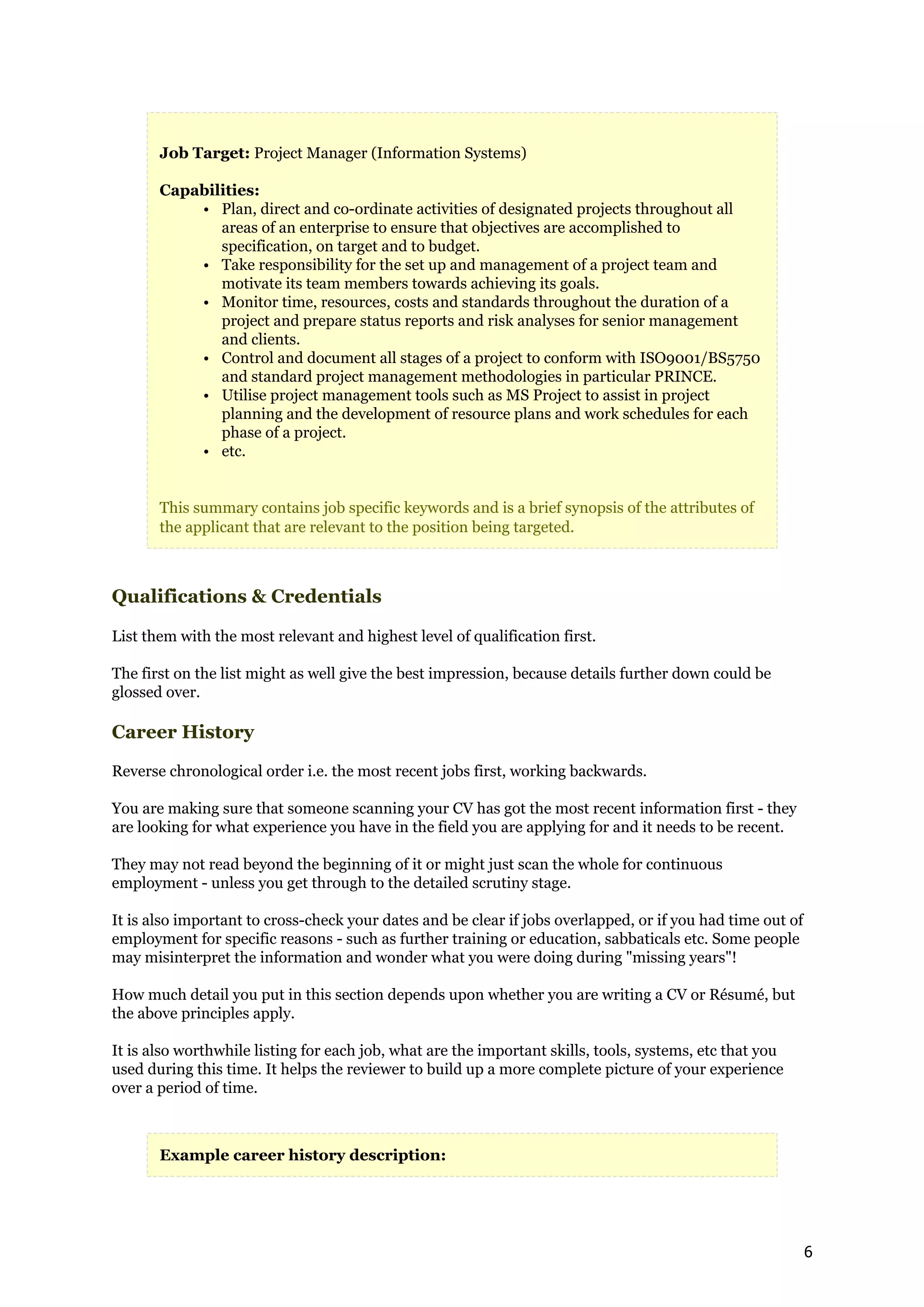 Job Target: Project Manager (Information Systems)

       Capabilities:
           • Plan, direct and co-ordinate activities of designated projects throughout all
              areas of an enterprise to ensure that objectives are accomplished to
              specification, on target and to budget.
           • Take responsibility for the set up and management of a project team and
              motivate its team members towards achieving its goals.
           • Monitor time, resources, costs and standards throughout the duration of a
              project and prepare status reports and risk analyses for senior management
              and clients.
           • Control and document all stages of a project to conform with ISO9001/BS5750
              and standard project management methodologies in particular PRINCE.
           • Utilise project management tools such as MS Project to assist in project
              planning and the development of resource plans and work schedules for each
              phase of a project.
           • etc.


       This summary contains job specific keywords and is a brief synopsis of the attributes of
       the applicant that are relevant to the position being targeted.



Qualifications & Credentials

List them with the most relevant and highest level of qualification first.

The first on the list might as well give the best impression, because details further down could be
glossed over.

Career History

Reverse chronological order i.e. the most recent jobs first, working backwards.

You are making sure that someone scanning your CV has got the most recent information first - they
are looking for what experience you have in the field you are applying for and it needs to be recent.

They may not read beyond the beginning of it or might just scan the whole for continuous
employment - unless you get through to the detailed scrutiny stage.

It is also important to cross-check your dates and be clear if jobs overlapped, or if you had time out of
employment for specific reasons - such as further training or education, sabbaticals etc. Some people
may misinterpret the information and wonder what you were doing during "missing years"!

How much detail you put in this section depends upon whether you are writing a CV or Résumé, but
the above principles apply.

It is also worthwhile listing for each job, what are the important skills, tools, systems, etc that you
used during this time. It helps the reviewer to build up a more complete picture of your experience
over a period of time.



       Example career history description:




                                                                                                            6
 