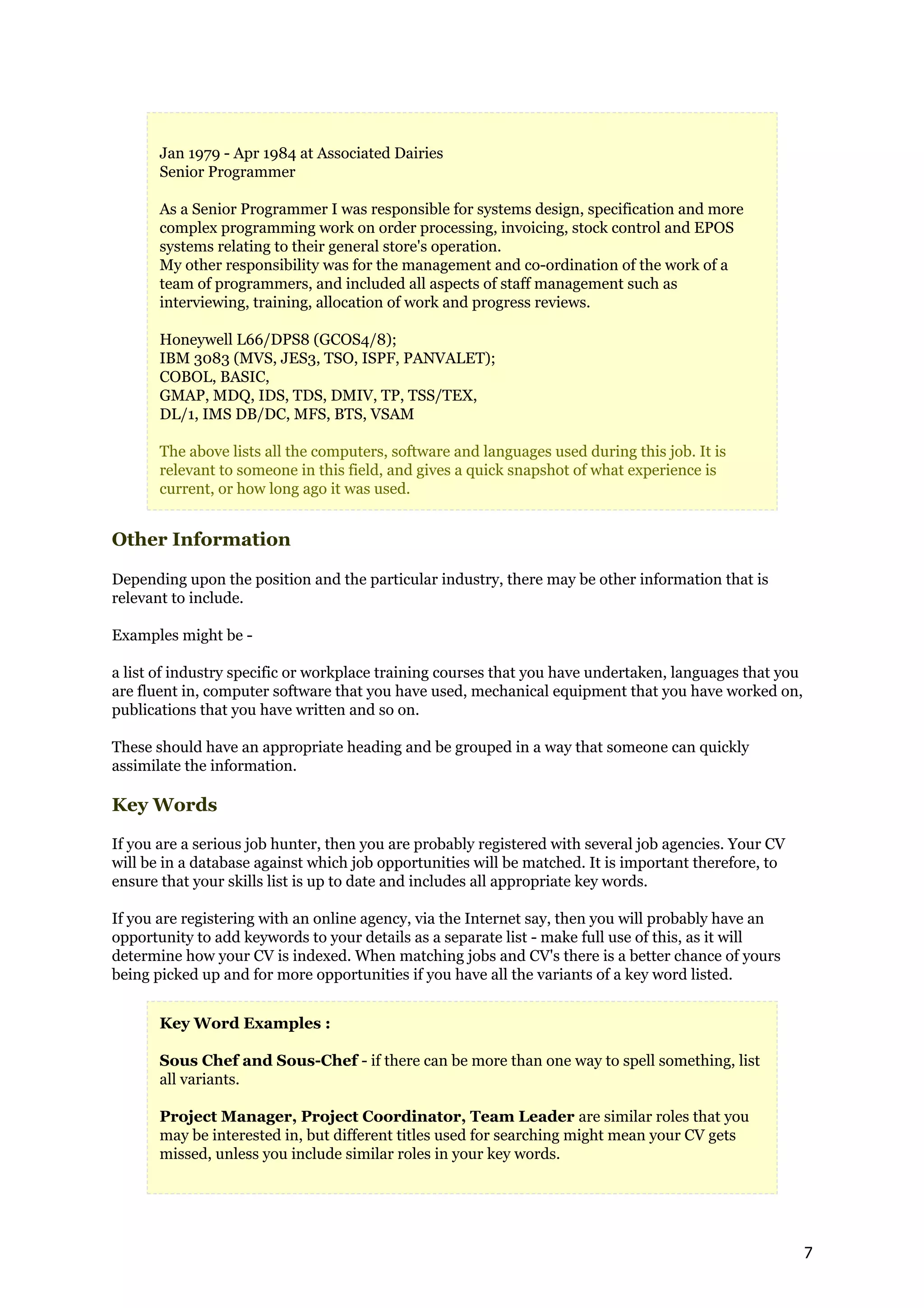 Jan 1979 - Apr 1984 at Associated Dairies
       Senior Programmer

       As a Senior Programmer I was responsible for systems design, specification and more
       complex programming work on order processing, invoicing, stock control and EPOS
       systems relating to their general store's operation.
       My other responsibility was for the management and co-ordination of the work of a
       team of programmers, and included all aspects of staff management such as
       interviewing, training, allocation of work and progress reviews.

       Honeywell L66/DPS8 (GCOS4/8);
       IBM 3083 (MVS, JES3, TSO, ISPF, PANVALET);
       COBOL, BASIC,
       GMAP, MDQ, IDS, TDS, DMIV, TP, TSS/TEX,
       DL/1, IMS DB/DC, MFS, BTS, VSAM

       The above lists all the computers, software and languages used during this job. It is
       relevant to someone in this field, and gives a quick snapshot of what experience is
       current, or how long ago it was used.


Other Information

Depending upon the position and the particular industry, there may be other information that is
relevant to include.

Examples might be -

a list of industry specific or workplace training courses that you have undertaken, languages that you
are fluent in, computer software that you have used, mechanical equipment that you have worked on,
publications that you have written and so on.

These should have an appropriate heading and be grouped in a way that someone can quickly
assimilate the information.

Key Words

If you are a serious job hunter, then you are probably registered with several job agencies. Your CV
will be in a database against which job opportunities will be matched. It is important therefore, to
ensure that your skills list is up to date and includes all appropriate key words.

If you are registering with an online agency, via the Internet say, then you will probably have an
opportunity to add keywords to your details as a separate list - make full use of this, as it will
determine how your CV is indexed. When matching jobs and CV's there is a better chance of yours
being picked up and for more opportunities if you have all the variants of a key word listed.


       Key Word Examples :

       Sous Chef and Sous-Chef - if there can be more than one way to spell something, list
       all variants.

       Project Manager, Project Coordinator, Team Leader are similar roles that you
       may be interested in, but different titles used for searching might mean your CV gets
       missed, unless you include similar roles in your key words.




                                                                                                         7
 
