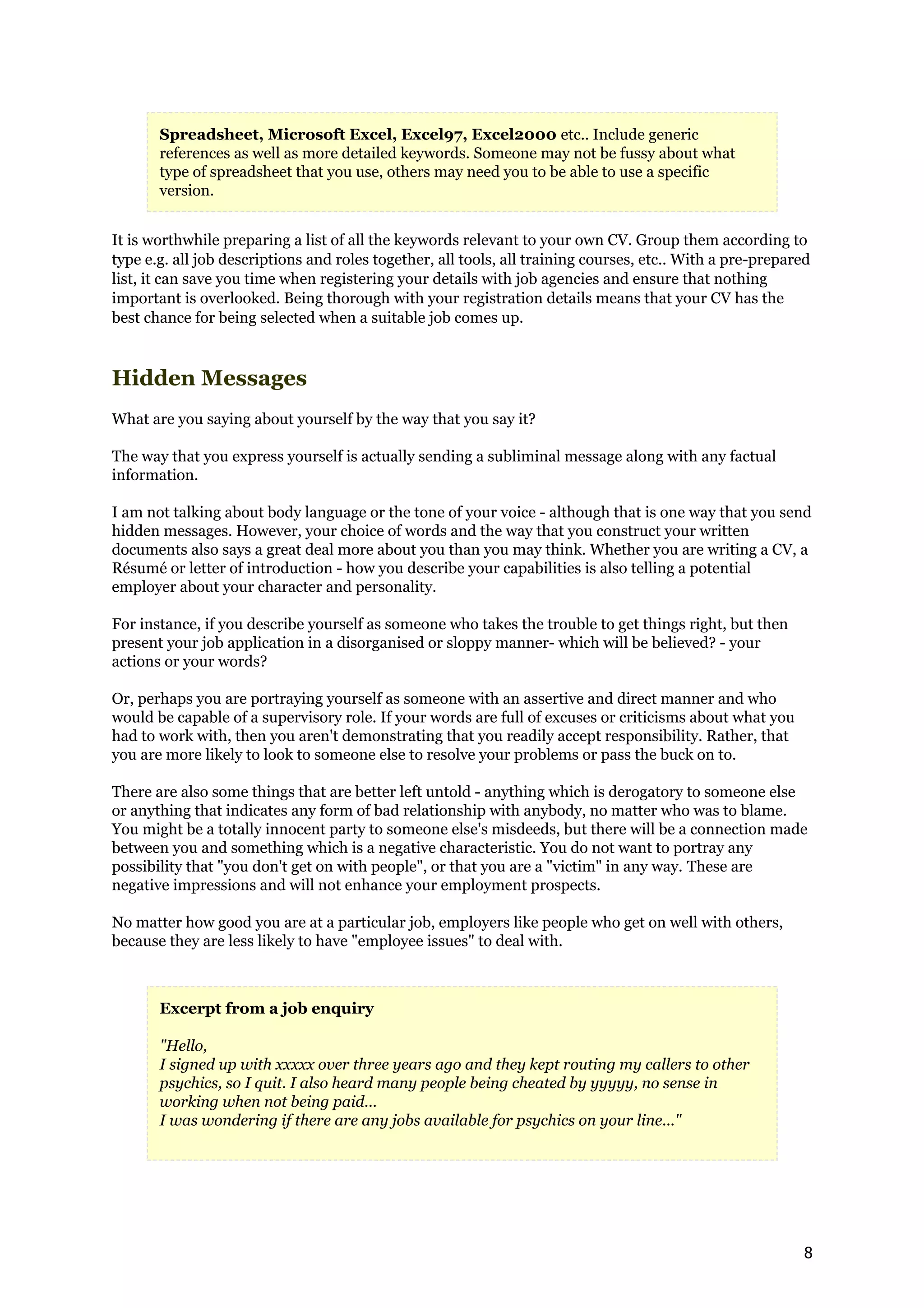 Spreadsheet, Microsoft Excel, Excel97, Excel2000 etc.. Include generic
       references as well as more detailed keywords. Someone may not be fussy about what
       type of spreadsheet that you use, others may need you to be able to use a specific
       version.


It is worthwhile preparing a list of all the keywords relevant to your own CV. Group them according to
type e.g. all job descriptions and roles together, all tools, all training courses, etc.. With a pre-prepared
list, it can save you time when registering your details with job agencies and ensure that nothing
important is overlooked. Being thorough with your registration details means that your CV has the
best chance for being selected when a suitable job comes up.



Hidden Messages
What are you saying about yourself by the way that you say it?

The way that you express yourself is actually sending a subliminal message along with any factual
information.

I am not talking about body language or the tone of your voice - although that is one way that you send
hidden messages. However, your choice of words and the way that you construct your written
documents also says a great deal more about you than you may think. Whether you are writing a CV, a
Résumé or letter of introduction - how you describe your capabilities is also telling a potential
employer about your character and personality.

For instance, if you describe yourself as someone who takes the trouble to get things right, but then
present your job application in a disorganised or sloppy manner- which will be believed? - your
actions or your words?

Or, perhaps you are portraying yourself as someone with an assertive and direct manner and who
would be capable of a supervisory role. If your words are full of excuses or criticisms about what you
had to work with, then you aren't demonstrating that you readily accept responsibility. Rather, that
you are more likely to look to someone else to resolve your problems or pass the buck on to.

There are also some things that are better left untold - anything which is derogatory to someone else
or anything that indicates any form of bad relationship with anybody, no matter who was to blame.
You might be a totally innocent party to someone else's misdeeds, but there will be a connection made
between you and something which is a negative characteristic. You do not want to portray any
possibility that "you don't get on with people", or that you are a "victim" in any way. These are
negative impressions and will not enhance your employment prospects.

No matter how good you are at a particular job, employers like people who get on well with others,
because they are less likely to have "employee issues" to deal with.



       Excerpt from a job enquiry

       "Hello,
       I signed up with xxxxx over three years ago and they kept routing my callers to other
       psychics, so I quit. I also heard many people being cheated by yyyyy, no sense in
       working when not being paid...
       I was wondering if there are any jobs available for psychics on your line..."




                                                                                                            8
 