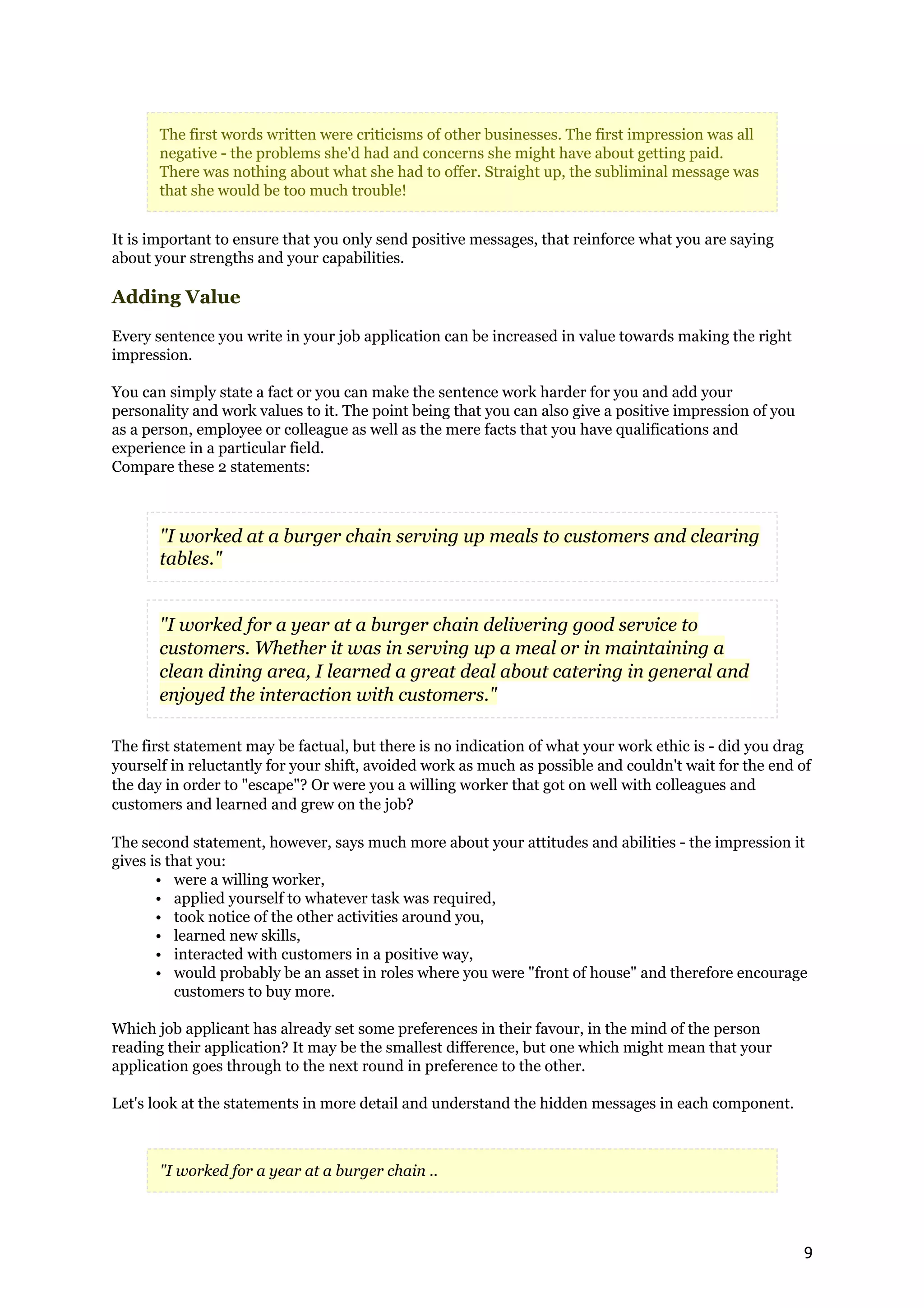 The first words written were criticisms of other businesses. The first impression was all
       negative - the problems she'd had and concerns she might have about getting paid.
       There was nothing about what she had to offer. Straight up, the subliminal message was
       that she would be too much trouble!


It is important to ensure that you only send positive messages, that reinforce what you are saying
about your strengths and your capabilities.

Adding Value

Every sentence you write in your job application can be increased in value towards making the right
impression.

You can simply state a fact or you can make the sentence work harder for you and add your
personality and work values to it. The point being that you can also give a positive impression of you
as a person, employee or colleague as well as the mere facts that you have qualifications and
experience in a particular field.
Compare these 2 statements:



       "I worked at a burger chain serving up meals to customers and clearing
       tables."


       "I worked for a year at a burger chain delivering good service to
       customers. Whether it was in serving up a meal or in maintaining a
       clean dining area, I learned a great deal about catering in general and
       enjoyed the interaction with customers."

The first statement may be factual, but there is no indication of what your work ethic is - did you drag
yourself in reluctantly for your shift, avoided work as much as possible and couldn't wait for the end of
the day in order to "escape"? Or were you a willing worker that got on well with colleagues and
customers and learned and grew on the job?

The second statement, however, says much more about your attitudes and abilities - the impression it
gives is that you:
       • were a willing worker,
       • applied yourself to whatever task was required,
       • took notice of the other activities around you,
       • learned new skills,
       • interacted with customers in a positive way,
       • would probably be an asset in roles where you were "front of house" and therefore encourage
          customers to buy more.

Which job applicant has already set some preferences in their favour, in the mind of the person
reading their application? It may be the smallest difference, but one which might mean that your
application goes through to the next round in preference to the other.

Let's look at the statements in more detail and understand the hidden messages in each component.



       "I worked for a year at a burger chain ..




                                                                                                         9
 