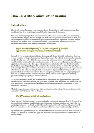 How To Write A 'killer' CV or Résumé


Introduction

How to sell your skills on paper and get yourself onto the shortlist for a job interview, is one of the
most important steps for getting a job and often the biggest hurdle for many.

What you are attempting to do is convince someone, who doesn't know you, that you are a worthy
consideration for the post they are trying to fill. With only your job application in front of them, you
are hoping that all your skills and abilities, your personality and your experience will shine through
the words and impress them. Impress them enough - to want to meet with you or talk to you
personally and find out more about what you have to offer them.


       If you haven't sold yourself in the first paragraph of your job
       application, then you've wasted your time writing it!

Basically, if you haven't sold yourself in the first paragraph of your CV or job application - then you
wasted your time writing it. So no matter what skills you have that relate to the job on offer, you also
need to develop some sales skills. If you are competing with many others, who may be equally
qualified for the position, then the deciding factor may be down to how well you sold yourself in your
application. Remember also that a good salesperson does a far better job when they believe in the
product they are selling and again, this is one area that many people fail in. Either through shyness,
not wanting to "blow your own trumpet", embarrassment about talking about yourself or general lack
of self-esteem, this is the one thing that lets so many down. If you don't believe in yourself, how can
you expect others to? If you are not sure that you are up to a particular job, you are going to project
that lack of confidence to the potential employer. If they are not short of applicants, then they
probably aren't going to put your abilities to the test.

All of your confidence (or lack of it) comes across in the way that you approach the job application
process, both in the written Résumé and later at the interview stage. Therefore, it is important to get
your act together, believe in yourself and focus on what message you really want to send to your
prospective employer.

The following sections cover the process of job applications and how to get the most value out of the
content of your Curriculum Vitae or Résumé.


       One CV does not suit all job applications.

What you won't find are templates to copy - mainly because there is not one style to fit all cases. It is
too simplistic to pick up a template that worked for one person in one situation and expect that you
can just paste in your own details and it will work for you too. Not only are there differences in style
between countries, but also in industries, so there would be too many variations and possibilities.

By the end of this guide I hope you will understand that better and realise that you have to custom fit
every CV or Résumé to each job you apply for, if you are to make your best effort to be successful in
getting the job.




                                                                                                            1
 