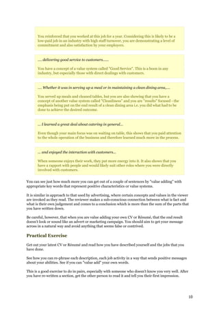 You reinforced that you worked at this job for a year. Considering this is likely to be a
       low-paid job in an industry with high staff turnover, you are demonstrating a level of
       commitment and also satisfaction by your employers.


       .... delivering good service to customers......

       You have a concept of a value system called "Good Service". This is a boon in any
       industry, but especially those with direct dealings with customers.


       .... Whether it was in serving up a meal or in maintaining a clean dining area,....

       You served up meals and cleaned tables, but you are also showing that you have a
       concept of another value system called "Cleanliness" and you are "results" focused - the
       emphasis being put on the end result of a clean dining area i.e. you did what had to be
       done to achieve the desired outcome.


       ... I learned a great deal about catering in general...

       Even though your main focus was on waiting on table, this shows that you paid attention
       to the whole operation of the business and therefore learned much more in the process.


       ... and enjoyed the interaction with customers...

       When someone enjoys their work, they put more energy into it. It also shows that you
       have a rapport with people and would likely suit other roles where you were directly
       involved with customers.


You can see just how much more you can get out of a couple of sentences by "value adding" with
appropriate key words that represent positive characteristics or value systems.

It is similar in approach to that used by advertising, where certain concepts and values in the viewer
are invoked as they read. The reviewer makes a sub-conscious connection between what is fact and
what is their own judgement and comes to a conclusion which is more than the sum of the parts that
you have written down.

Be careful, however, that when you are value adding your own CV or Résumé, that the end result
doesn't look or sound like an advert or marketing campaign. You should aim to get your message
across in a natural way and avoid anything that seems false or contrived.

Practical Exercise

Get out your latest CV or Résumé and read how you have described yourself and the jobs that you
have done.

See how you can re-phrase each description, each job activity in a way that sends positive messages
about your abilities. See if you can "value add" your own words.

This is a good exercise to do in pairs, especially with someone who doesn't know you very well. After
you have re-written a section, get the other person to read it and tell you their first impression.




                                                                                                        10
 