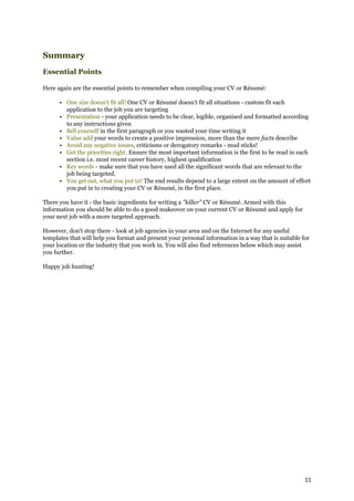 Summary
Essential Points

Here again are the essential points to remember when compiling your CV or Résumé:

      • One size doesn't fit all! One CV or Résumé doesn't fit all situations - custom fit each
        application to the job you are targeting
      • Presentation - your application needs to be clear, legible, organised and formatted according
        to any instructions given
      • Sell yourself in the first paragraph or you wasted your time writing it
      • Value add your words to create a positive impression, more than the mere facts describe
      • Avoid any negative issues, criticisms or derogatory remarks - mud sticks!
      • Get the priorities right. Ensure the most important information is the first to be read in each
        section i.e. most recent career history, highest qualification
      • Key words - make sure that you have used all the significant words that are relevant to the
        job being targeted.
      • You get out, what you put in! The end results depend to a large extent on the amount of effort
        you put in to creating your CV or Résumé, in the first place.

There you have it - the basic ingredients for writing a "killer" CV or Résumé. Armed with this
information you should be able to do a good makeover on your current CV or Résumé and apply for
your next job with a more targeted approach.

However, don't stop there - look at job agencies in your area and on the Internet for any useful
templates that will help you format and present your personal information in a way that is suitable for
your location or the industry that you work in. You will also find references below which may assist
you further.

Happy job hunting!




                                                                                                     11
 