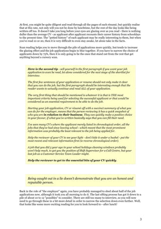 At first, you might be quite diligent and read through all the pages of each résumé, but quickly realise
that at this rate, not only will you not be done by lunchtime, but the rest of the day looks like being
written off too. It doesn't take you long before your eyes are glazing over as you read - there is nothing
duller than the average CV - as applicant after applicant recounts their career history from schooldays
to the present time. The "potted history" of each applicant may be really interesting to them, but when
you've read 10 or 20, then it is very difficult to even stay awake, let alone take in the facts.

Scan reading helps you to move through the pile of applications more quickly, but tends to increase
the glazing effect and the job applications begin to blur together. If you have to narrow the choice of
applicants down by 75%, then it is only going to be the ones that stand out from the rest that get
anything beyond a cursory scan.



       Here is the second tip - sell yourself in the first paragraph if you want your job
       application to even be read, let alone considered for the next stage of the shortlist for
       interview.

       The first few sentences of your application or resume should not only make it clear
       that you can do the job, but the first paragraph should be interesting enough that the
       reader wants to actually continue and read ALL of your application.

       The very first thing that should be mentioned is whatever it is that is THE most
       important criteria being used for selecting the successful applicant or that would be
       considered as an essential requirement to be able to do the job.

       Starting your job application, CV or résumé off with a succinct summary of what you
       can do for the employer, means that the person reviewing it has a quick snapshot of
       who you are in relation to their business. They can quickly make a positive choice
       in your favour, if what you've written basically says that you can fill their need.

       I've seen many CV's where the applicant merely listed in chronological order, all the
       jobs that they've had since leaving school - which meant that the most prominent
       information was probably the least relevant to the job being applied for.

       Help the reviewer of your CV to see your light - don't hide it under a bushel - put the
       most recent and relevant information first (ie reverse chronological order).

       A job that you did 5 year ago in your school holidays cleaning windows probably
       won't help much, to get you the position of Shift Supervisor for a Call Centre, but your
       last job as a Customer Service Team Leader might.

       Help the reviewer to get to the essential bits of your CV quickly.




       Being caught out in a lie doesn't demonstrate that you are an honest and
       reputable person.

Back in the role of "the employer" again, you have probably managed to shed about half of the job
applications now, although it took you all morning to do it. The last sifting process has got it down to a
pile of about 10 to 12 "possibles" to consider. There are still too many to interview, so you will now
need to go through these in a bit more detail in order to narrow the selection down even further. Well,
that looks like some more exciting reading for you to look forward to - after lunch!




                                                                                                          3
 
