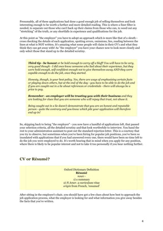 Presumably, all of these applications had done a good enough job of selling themselves and look
interesting enough to be worth a further and more detailed reading. This is where a finer filter is
needed, to separate out those who can't back up their claims from those who can, to weed out any
"stretching" of the truth, or any shortfalls in experience and qualifications for the job.

At this point as "the employer" you have to adopt an approach which is more like that of a sleuth -
cross checking the details of each application, spotting errors, omissions, lies, reading between the
lines at what is NOT written. It's amazing what some people will claim in their CV's and what they
think they can get away with! As "the employer" you have your chance now to look more closely and
only select those that stand up to the detailed scrutiny.



       Third tip - be honest or be bold enough to carry off a bluff! You will have to be very,
       very good though - I did once know someone who lied about their experience, but they
       were bold enough, self-confident enough not to give themselves away AND they were
       capable enough to do the job, once they started.

       Honesty, though, is your best policy. Yes, there are ways of emphasising certain facts
       or playing down others, but at the end of the day - you have to be able to do the job and
       if you are caught out in a lie about references or credentials - there will always be a
       price to pay.

       Remember - an employer will be trusting you with their business and they
       are looking for clues that you are someone who will repay that trust, not abuse it.

       Being caught out in a lie doesn't demonstrate that you are an honest and reputable
       person - quite the contrary and you know which pile your application will therefore
       end up in!



So, skipping back to being "the employer" - you now have a handful of applications left, that passed
your selection criteria, all the detailed scrutiny and that look worthwhile to interview. You hand the
rest to your administration assistant to post out the standard rejection letter. This is a courtesy that
you try to observe, but sometimes when you've been hiring for popular job positions, you've been so
inundated with applications that if you had answered every one, there would have been no time left to
do the job you were employed to do. It's worth bearing that in mind when you apply for any position,
where there is likely to be popular interest and not to take it too personally if you hear nothing further.




CV or Résumé?

                                      Oxford Dictionary Definition
                                                Résumé
                                                  noun -
                                              1) a summary
                                     2) N Amer. a curriculum vitae
                                     origin from French, 'resumed'


After sitting in the employer's chair, you should have got a few clues about how best to approach the
job application process, what the employer is looking for and what information you give away besides
the facts that you've written.




                                                                                                         4
 