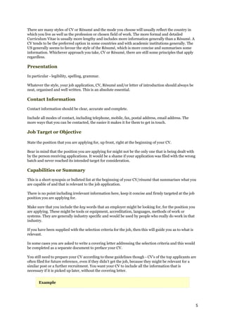 There are many styles of CV or Résumé and the mode you choose will usually reflect the country in
which you live as well as the profession or chosen field of work. The more formal and detailed
Curriculum Vitae is usually more lengthy and includes more information generally than a Résumé. A
CV tends to be the preferred option in some countries and with academic institutions generally. The
US generally seems to favour the style of the Résumé, which is more concise and summarises some
information. Whichever approach you take, CV or Résumé, there are still some principles that apply
regardless.

Presentation

In particular - legibility, spelling, grammar.

Whatever the style, your job application, CV, Résumé and/or letter of introduction should always be
neat, organised and well written. This is an absolute essential.

Contact Information

Contact information should be clear, accurate and complete.

Include all modes of contact, including telephone, mobile, fax, postal address, email address. The
more ways that you can be contacted, the easier it makes it for them to get in touch.

Job Target or Objective

State the position that you are applying for, up front, right at the beginning of your CV.

Bear in mind that the position you are applying for might not be the only one that is being dealt with
by the person receiving applications. It would be a shame if your application was filed with the wrong
batch and never reached its intended target for consideration.

Capabilities or Summary

This is a short synopsis or bulleted list at the beginning of your CV/résumé that summarises what you
are capable of and that is relevant to the job application.

There is no point including irrelevant information here, keep it concise and firmly targeted at the job
position you are applying for.

Make sure that you include the key words that an employer might be looking for, for the position you
are applying. These might be tools or equipment, accreditation, languages, methods of work or
systems. They are generally industry specific and would be used by people who really do work in that
industry.

If you have been supplied with the selection criteria for the job, then this will guide you as to what is
relevant.

In some cases you are asked to write a covering letter addressing the selection criteria and this would
be completed as a separate document to preface your CV.

You still need to prepare your CV according to these guidelines though - CV's of the top applicants are
often filed for future reference, even if they didn't get the job, because they might be relevant for a
similar post or a further recruitment. You want your CV to include all the information that is
necessary if it is picked up later, without the covering letter.


       Example




                                                                                                            5
 