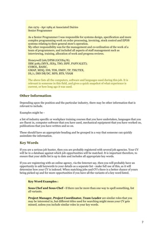 Jan 1979 - Apr 1984 at Associated Dairies
       Senior Programmer

       As a Senior Programmer I was responsible for systems design, specification and more
       complex programming work on order processing, invoicing, stock control and EPOS
       systems relating to their general store's operation.
       My other responsibility was for the management and co-ordination of the work of a
       team of programmers, and included all aspects of staff management such as
       interviewing, training, allocation of work and progress reviews.

       Honeywell L66/DPS8 (GCOS4/8);
       IBM 3083 (MVS, JES3, TSO, ISPF, PANVALET);
       COBOL, BASIC,
       GMAP, MDQ, IDS, TDS, DMIV, TP, TSS/TEX,
       DL/1, IMS DB/DC, MFS, BTS, VSAM

       The above lists all the computers, software and languages used during this job. It is
       relevant to someone in this field, and gives a quick snapshot of what experience is
       current, or how long ago it was used.


Other Information

Depending upon the position and the particular industry, there may be other information that is
relevant to include.

Examples might be -

a list of industry specific or workplace training courses that you have undertaken, languages that you
are fluent in, computer software that you have used, mechanical equipment that you have worked on,
publications that you have written and so on.

These should have an appropriate heading and be grouped in a way that someone can quickly
assimilate the information.

Key Words

If you are a serious job hunter, then you are probably registered with several job agencies. Your CV
will be in a database against which job opportunities will be matched. It is important therefore, to
ensure that your skills list is up to date and includes all appropriate key words.

If you are registering with an online agency, via the Internet say, then you will probably have an
opportunity to add keywords to your details as a separate list - make full use of this, as it will
determine how your CV is indexed. When matching jobs and CV's there is a better chance of yours
being picked up and for more opportunities if you have all the variants of a key word listed.


       Key Word Examples :

       Sous Chef and Sous-Chef - if there can be more than one way to spell something, list
       all variants.

       Project Manager, Project Coordinator, Team Leader are similar roles that you
       may be interested in, but different titles used for searching might mean your CV gets
       missed, unless you include similar roles in your key words.




                                                                                                         7
 