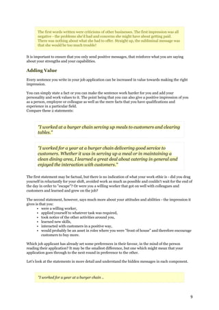 The first words written were criticisms of other businesses. The first impression was all
       negative - the problems she'd had and concerns she might have about getting paid.
       There was nothing about what she had to offer. Straight up, the subliminal message was
       that she would be too much trouble!


It is important to ensure that you only send positive messages, that reinforce what you are saying
about your strengths and your capabilities.

Adding Value

Every sentence you write in your job application can be increased in value towards making the right
impression.

You can simply state a fact or you can make the sentence work harder for you and add your
personality and work values to it. The point being that you can also give a positive impression of you
as a person, employee or colleague as well as the mere facts that you have qualifications and
experience in a particular field.
Compare these 2 statements:



       "I worked at a burger chain serving up meals to customers and clearing
       tables."


       "I worked for a year at a burger chain delivering good service to
       customers. Whether it was in serving up a meal or in maintaining a
       clean dining area, I learned a great deal about catering in general and
       enjoyed the interaction with customers."

The first statement may be factual, but there is no indication of what your work ethic is - did you drag
yourself in reluctantly for your shift, avoided work as much as possible and couldn't wait for the end of
the day in order to "escape"? Or were you a willing worker that got on well with colleagues and
customers and learned and grew on the job?

The second statement, however, says much more about your attitudes and abilities - the impression it
gives is that you:
       • were a willing worker,
       • applied yourself to whatever task was required,
       • took notice of the other activities around you,
       • learned new skills,
       • interacted with customers in a positive way,
       • would probably be an asset in roles where you were "front of house" and therefore encourage
          customers to buy more.

Which job applicant has already set some preferences in their favour, in the mind of the person
reading their application? It may be the smallest difference, but one which might mean that your
application goes through to the next round in preference to the other.

Let's look at the statements in more detail and understand the hidden messages in each component.



       "I worked for a year at a burger chain ..




                                                                                                         9
 