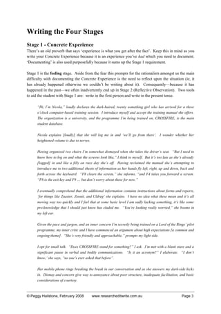 Writing the Four Stages
Stage 1 - Concrete Experience
There’s an old proverb that says ‘experience is what you get after the fact’. Keep this in mind as you
write your Concrete Experience because it is an experience you’ve had which you need to document.
‘Documenting’ is also used purposefully because it sums up the Stage 1 requirement.
Stage 1 is the feeling stage. Aside from the fear this prompts for the rationalists amongst us the main
difficulty with documenting the Concrete Experience is the need to reflect upon the situation (ie, it
has already happened otherwise we couldn’t be writing about it). Consequently—because it has
happened in the past—we often inadvertently end up in Stage 2 (Reflective Observation). Two tools
to aid the student with Stage 1 are: write in the first person and write in the present tense.
“Hi, I’m Nicola,” loudly declares the dark-haired, twenty something girl who has arrived for a three
o’clock computer-based training session. I introduce myself and accept the training manual she offers.
The organization is a university, and the programme I’m being trained on, CROSSFIRE, is the main
student database.
Nicola explains [loudly] that she will log me in and ‘we’ll go from there’. I wonder whether her
heightened volume is due to nerves.
Having organised two chairs I’m somewhat dismayed when she takes the driver’s seat. “But I need to
know how to log on and what the screens look like,” I think to myself. But it’s too late as she’s already
[logged] in and like a filly on race day she’s off. Having reclaimed the manual she’s attempting to
introduce me to two additional sheets of information as her hands fly left, right, up and down, back and
forth across the keyboard. “F8 clears the screen,” she informs, “and F4 takes you forward a screen.
“F6 is the exit key and F9 … but don’t worry about these for now.”
I eventually comprehend that the additional information contains instructions about forms and reports,
‘for things like Zoaster, Zoonit, and Uldreg’ she explains. I have no idea what these mean and it’s all
moving way too quickly and I feel that at some basic level I am sadly lacking something, it’s like some
pre-knowledge that I should just know has eluded me. “You’re looking really worried,” she booms in
my left ear.
Given the pace and jargon, and an inner concern I’m secretly being trained on a Lord of the Rings’ pilot
programme, my inner critic and I have commenced an argument about high expectations [a common and
ongoing theme]. “She’s very friendly and approachable,” prompts my light side.
I opt for small talk. “Does CROSSFIRE stand for something?” I ask. I’m met with a blank stare and a
significant pause in verbal and bodily communications. “Is it an acronym?” I elaborate. “I don’t
know,’ she says, “no one’s ever asked that before”.
Her mobile phone rings breaking the break in our conversation and as she answers my dark-side kicks
in. Dismay and concern give way to annoyance about poor structure, inadequate facilitation, and basic
considerations of courtesy.
© Peggy Hailstone, February 2008 www.researcheditwrite.com.au Page 3
 