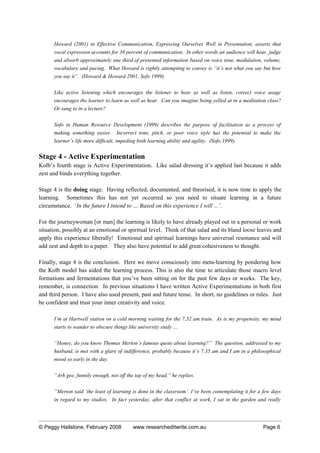 Howard (2001) in Effective Communication, Expressing Ourselves Well in Presentation, asserts that
vocal expression accounts for 38 percent of communication. In other words an audience will hear, judge
and absorb approximately one third of presented information based on voice tone, modulation, volume,
vocabulary and pacing. What Howard is rightly attempting to convey is “it’s not what you say but how
you say it”. (Howard & Howard 2001, Sofo 1999).
Like active listening which encourages the listener to hear as well as listen, correct voice usage
encourages the learner to learn as well as hear. Can you imagine being yelled at in a meditation class?
Or sung to in a lecture?
Sofo in Human Resource Development (1999) describes the purpose of facilitation as a process of
making something easier. Incorrect tone, pitch, or poor voice style has the potential to make the
learner’s life more difficult, impeding both learning ability and agility. (Sofo 1999).
Stage 4 - Active Experimentation
Kolb’s fourth stage is Active Experimentation. Like salad dressing it’s applied last because it adds
zest and binds everything together.
Stage 4 is the doing stage. Having reflected, documented, and theorised, it is now time to apply the
learning. Sometimes this has not yet occurred so you need to situate learning in a future
circumstance. ‘In the future I intend to … Based on this experience I will ...’.
For the journeywoman [or man] the learning is likely to have already played out in a personal or work
situation, possibly at an emotional or spiritual level. Think of that salad and its bland loose leaves and
apply this experience liberally! Emotional and spiritual learnings have universal resonance and will
add zest and depth to a paper. They also have potential to add great cohesiveness to thought.
Finally, stage 4 is the conclusion. Here we move consciously into meta-learning by pondering how
the Kolb model has aided the learning process. This is also the time to articulate those macro level
formations and fermentations that you’ve been sitting on for the past few days or weeks. The key,
remember, is connection. In previous situations I have written Active Experimentations in both first
and third person. I have also used present, past and future tense. In short, no guidelines or rules. Just
be confident and trust your inner creativity and voice.
I’m at Hartwell station on a cold morning waiting for the 7.32 am train. As is my propensity, my mind
starts to wander to obscure things like university study …
“Honey, do you know Thomas Merton’s famous quote about learning?” The question, addressed to my
husband, is met with a glare of indifference, probably because it’s 7.35 am and I am in a philosophical
mood so early in the day.
“Arh gee, funnily enough, not off the top of my head,” he replies.
“Merton said ‘the least of learning is done in the classroom’. I’ve been contemplating it for a few days
in regard to my studies. In fact yesterday, after that conflict at work, I sat in the garden and really
© Peggy Hailstone, February 2008 www.researcheditwrite.com.au Page 6
 