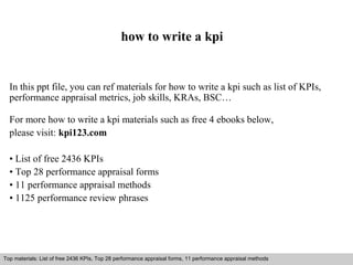 how to write a kpi 
In this ppt file, you can ref materials for how to write a kpi such as list of KPIs, 
performance appraisal metrics, job skills, KRAs, BSC… 
For more how to write a kpi materials such as free 4 ebooks below, 
please visit: kpi123.com 
• List of free 2436 KPIs 
• Top 28 performance appraisal forms 
• 11 performance appraisal methods 
• 1125 performance review phrases 
Top materials: List of free 2436 KPIs, Top 28 performance appraisal forms, 11 performance appraisal methods 
Interview questions and answers – free download/ pdf and ppt file 
 