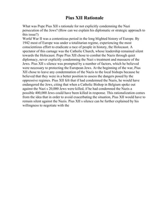 Pius XII Rationale
What was Pope Pius XII s rationale for not explicitly condemning the Nazi
persecution of the Jews? (How can we explain his diplomatic or strategic approach to
this issue?)
World War II was a contentious period in the long blighted history of Europe. By
1942 most of Europe was under a totalitarian regime, experiencing the most
conscientious effort to eradicate a race of people in history, the Holocaust. A
spectator of this carnage was the Catholic Church, whose leadership remained silent
towards the Holocaust. Pope Pius XII chose to combat the Nazis through quiet
diplomacy, never explicitly condemning the Nazi s treatment and massacre of the
Jews. Pius XII s silence was prompted by a number of factors, which he believed
were necessary to protecting the European Jews. At the beginning of the war, Pius
XII chose to leave any condemnation of the Nazis to the local bishops because he
believed that they were in a better position to assess the dangers posed by the
oppressive regimes. Pius XII felt that if had condemned the Nazis, he would have
endangered the Jews, citing that when a Catholic Bishop in Belgium spoke out
against the Nazi s 20,000 Jews were killed, if he had condemned the Nazis a
possible 400,000 Jews could have been killed in response. This rationalization comes
from the idea that in order to avoid exacerbating the situation, Pius XII would have to
remain silent against the Nazis. Pius XII s silence can be further explained by his
willingness to negotiate with the
 