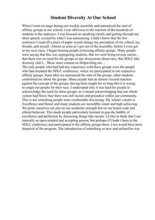 Student Diversity At Our School
When I went on stage during our weekly assembly and announced the start of
affinity groups at our school, I was oblivious to the reaction of the hundreds of
students in the audience. I was focused on speaking clearly and getting through my
short speech, excited by what I was announcing. I didn t know that the few
sentences I read off a piece of paper would change my perception of my school, my
friends, and myself. Almost as soon as I got out of the assembly, before I even got
to my next class, I began hearing people criticizing affinity groups. Many people
were saying that this was segregating students, that we were being reverse racists ,
that there was no need for the groups or any discussions about race, that SDLC (the
diversity club I... Show more content on Helpwriting.net ...
The only people who had had any experience with these groups were the people
who had attended the SDLC conference, where we participated in our respective
affinity groups. Soon after we announced the start of the groups, other students
confronted me about the groups. Many people had an almost visceral reaction
against the concept of the groups, having been taught for so long that it is wrong
to single out people for their race. I understand why it was hard for people to
acknowledge the need for these groups, as it meant acknowledging that our whole
system had flaws; that there was still racism and prejudice within our community.
This is not something people were comfortable discussing. My school s motto is
Excellence and Honor and many students are incredibly smart and high achieving.
We pride ourselves not just on our academic strength but on our honor code and
ethical behavior. This made people particularly hesitant to pop the bubble of
excellence and perfection by discussing things like racism. I d like to think that I am
naturally an open minded and accepting person, but perhaps if I hadn t been to the
SDLC conference and participated in the affinity groups there, I too would have been
skeptical of the program. The introduction of something so new and unfamiliar was
 