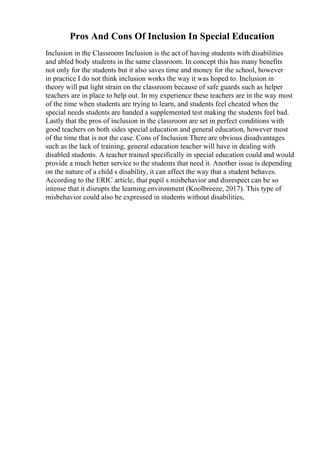Pros And Cons Of Inclusion In Special Education
Inclusion in the Classroom Inclusion is the act of having students with disabilities
and abled body students in the same classroom. In concept this has many benefits
not only for the students but it also saves time and money for the school, however
in practice I do not think inclusion works the way it was hoped to. Inclusion in
theory will put light strain on the classroom because of safe guards such as helper
teachers are in place to help out. In my experience these teachers are in the way most
of the time when students are trying to learn, and students feel cheated when the
special needs students are handed a supplemented test making the students feel bad.
Lastly that the pros of inclusion in the classroom are set in perfect conditions with
good teachers on both sides special education and general education, however most
of the time that is not the case. Cons of Inclusion There are obvious disadvantages
such as the lack of training, general education teacher will have in dealing with
disabled students. A teacher trained specifically in special education could and would
provide a much better service to the students that need it. Another issue is depending
on the nature of a child s disability, it can affect the way that a student behaves.
According to the ERIC article, that pupil s misbehavior and disrespect can be so
intense that it disrupts the learning environment (Koolbreeze, 2017). This type of
misbehavior could also be expressed in students without disabilities,
 