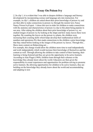 Essay On Poison Ivy
[ ] In clip 1, it is evident that I was able to deepen children s language and literacy
development by incorporating science and language arts into instruction. For
example, in clip 1, children are asked about their prior knowledge of poison ivy and
are then able to make connections to poison ivy through the mentor text, Fancy
Nancy Poison IvyExpert . I chose this text in order for children to make connections
with the anatomy and characteristics of poison ivy due to this plant being popular in
our area. After asking the children about their prior knowledge of poison ivy, we
studied images of poison ivy by looking at the shape and how many leaves there were
together. By counting the leaves on the poison ivy plants, the children were
increasing their counting skills which helps develop their mathematical skills of
numbers and operations.We then made connections to the children s prior knowledge
that they stated before looking at the images of the poison ivy leaves. Through this...
Show more content on Helpwriting.net ...
For example, this change would allow the children more time to read independently
and work independently which would increase their knowledge of themselves and the
content as well. Through allowing the children to take control of their learning, their
learning is being fostered and they are given the opportunity to be active learners.
According to Jean Piaget (1969), children learn through their schemes or the
knowledge they already know about the world. Educators are then given the
responsibility to create experiences and opportunities for problem solving to promote
active learners. By allowing opportunities for children to be active learners, they are
building on the knowledge they already know about the world and accommodating
and adapting to new
 
