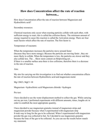 How does Concentration affect the rate of reaction
between...
How does Concentration affect the rate of reaction between Magnesium and
Hydrochloric acid?
Secondary resources:
Chemical reactions only occur when reacting particles collide with each other, with
sufficient energy to react, this is called the collision theory. The minimum amount of
energy required to cause this reaction is called the Activation energy. There are four
main factors which affect the rate of reaction. The first factor is:
Temperature of reactants:
When the temperature increases the particles move around faster
(because they have more energy). Because the particles are moving faster , they are
more likely to collide. When the temperature is low, the particles are slower and they
also collide less. The ... Show more content on Helpwriting.net ...
If there is a smaller surface area there is less collisions, therefore there is a decrease
in the rate of reaction.
Aim:
My aim for carrying out this investigation is to find out whether concentration effects
the rate of reaction between Hydrochloric acid and magnesium metal.
Mg+2HCL MgCl +H
Magnesium +hydrochloric acid Magnesium chloride +hydrogen
Pre test:
I have decided to use the water displacement method to collect the gas. While carrying
out my pre test, I performed experiments with different amounts, times, lengths etc in
order to establish the most appropriate quantity.
I have decided to use magnesium granules instead of magnesium strips and
magnesium powder because when I experimented with magnesium strip
It took way to long for the gas to be collected. When I experimented with magnesium
powder the gas was collected to fast. So I decided to use magnesium granules
because the time of the gas to be collected. As you can see the results below match
my statement.
 