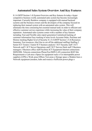 Automated Sales System Overview And Key Features
8.1.4 (MTP Section 1.4) System Overview and Key features In today s hyper
competitive business world, automated sales system has become increasingly
important. Currently Rainbow company is equipped with manual backend
systems and the business owners and the developers of the company focused on
replacing their manual system with an automated sales system. This will
eliminates the time consuming but essential manual tasks in order to efficient and
effective customer service experience while increasing the value of their company
reputation. Automated sales systems comes with a number of key features
including: Fast and Flexible sales report generation Centralized tracking of
customer information Easy tracking of store levels Accurate Order, Purchase and
History tracking Higher level of Security 8.1.5.4 (MTP Section 1.5.4) Resources
Summary Test resources: (feel free to cut off the additional staffing) Staffing 2
Senior ICT Testers 3 Junior ICT business analysts 1 ICT Security staff 1 ICT
Network staff 1 ICT Server Operations staff 2 ICT Service Desk staff 2 Business
managers 3 Business office staff Facilities ICT Equipment Internet connections
ISDN/DSL Telecom connections Phone/Fax/ISDN LAN connection RJ45 Site
Requirements o Lab area o Space for equipment racks o Un interruptable power
suppliers (UPS) o Work areas Offices Test areas o Storage space o Modem lines o
Network equipment (modem, hubs and router) o Sufficient power plugs o
 