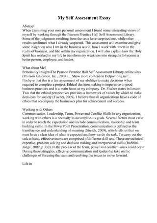My Self Assessment Essay
Abstract
When examining your own personal assessment I found some interesting views of
myself by working through the Pearson Prentice Hall Self Assessment Library.
Some of the judgments resulting from the tests have surprised me, while other
results confirmed what I already suspected. This assessment will examine and give
some insight on who I am in the business world, how I work with others in the
realm of business, and life within my organization. I will also explain how the Holy
Spirit has worked in my life to transform my weakness into strengths to become a
better person, employee, and leader.
What about Me?
Personality InsightsThe Pearson Prentice Hall Self Assessment Library online sites
(Pearson Education, Inc., 2008) ... Show more content on Helpwriting.net ...
I believe that this is a fair assessment of my abilities to make decisions when
required to complete a project. Ethical decision making is imperative to good
business practices and is a main focus at my company. Dr. Fischer states in Lesson
Two that the ethical perspectives provides a framework of values by which to make
decisions for society (Fischer, 2009). I believe that all organizations have a code of
ethics that accompany the businesses plan for achievement and success.
Working with Others
Communication, Leadership, Team, Power and Conflict Skills In any organization,
working with others is a necessity to accomplish its goals. Several factors must exist
in order to reach the expectation and include communication, leadership and team
building skills. In the PowerPoint Presentation, communication is defined as the
transference and understanding of meaning (Stretch, 2009), which tells us that we
must have a clear idea of what is expected and how we do the task. To carry out the
task at hand, effective teams are comprised of different skill sets. These are technical
expertise, problem solving and decision making and interpersonal skills (Robbins
Judge, 2009, p 330). In the process of the team, power and conflict issues could occur.
During these struggles, effective communication and leadership take on the
challenges of focusing the team and resolving the issues to move forward.
Life in
 