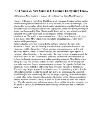 Old South vs. New South in O Conner s Everything That...
Old South vs. New South in O Conner s Everything That Rises Must Converge
Flannery O Connor s Everything That Rises Must Converge depicts a stifling mother
son relationship in which the conflict is never resolved, or even acknowledged. This
relationship is a metaphor which describes the transition from the Old South, with its
inherent values used to justify slavery and segregation, to the New South, striving for
justice based on equality. Mrs, Chestney (old South) and her son Julian (New South)
represent, on an individual scale, the interactions of their corresponding
constituencies, The world is a mess everywhere... I don t know how we ve let it get
in this mess , states Mrs, Chestney on the subject of segregation, ... Show more
content on Helpwriting.net ...
Kathleen Feeley wrote that eventually the mother s culture of the heart fails
because it is unreal , and her inability to advise Julian clearly is indicative of this.
Julian does not like his mother. To him, she is an embarrassment, a burden, and
backward. He has learned to identify racism, and has learned to argue against it,
However, when his mother is the perpetrator, the issue becomes wrapped around the
hostility he feels for her. For example, he resents her methods of motherhood, or
perhaps her headstrong commitment to her unwitting ignorance. Most likely, when
taking the issue into account, he feels the most anger towards her for raising him
as a racist, and now, despite an education that presumes the opposite, he finds that
he remains racist. Instead of addressing these problems, he seeks to belittle her,
When the large Negro woman first enters the story, he immediately wished that she
sit beside his mother, in order to disturb her. Yet to his annoyance, she squeezed
herself into [the seat next to his] . His lack of insight regarding their relationship is
revealed when he has fantasies of presenting his mother with a Black acquaintance:
either a business associate, a lover, or even the doctor whom he could hire to heal
her. When he asks the man with the newspaper for a light (with neither cigarettes nor
the desire to smoke), he embarrasses himself solely to confound her. He remains
racist not
 