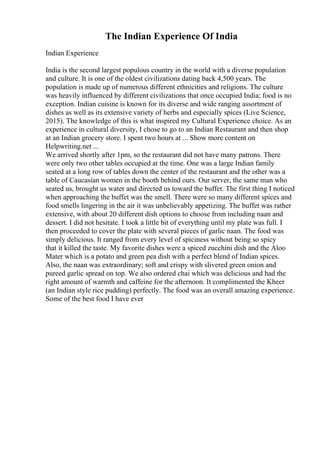 The Indian Experience Of India
Indian Experience
India is the second largest populous country in the world with a diverse population
and culture. It is one of the oldest civilizations dating back 4,500 years. The
population is made up of numerous different ethnicities and religions. The culture
was heavily influenced by different civilizations that once occupied India; food is no
exception. Indian cuisine is known for its diverse and wide ranging assortment of
dishes as well as its extensive variety of herbs and especially spices (Live Science,
2015). The knowledge of this is what inspired my Cultural Experience choice. As an
experience in cultural diversity, I chose to go to an Indian Restaurant and then shop
at an Indian grocery store. I spent two hours at ... Show more content on
Helpwriting.net ...
We arrived shortly after 1pm, so the restaurant did not have many patrons. There
were only two other tables occupied at the time. One was a large Indian family
seated at a long row of tables down the center of the restaurant and the other was a
table of Caucasian women in the booth behind ours. Our server, the same man who
seated us, brought us water and directed us toward the buffet. The first thing I noticed
when approaching the buffet was the smell. There were so many different spices and
food smells lingering in the air it was unbelievably appetizing. The buffet was rather
extensive, with about 20 different dish options to choose from including naan and
dessert. I did not hesitate. I took a little bit of everything until my plate was full. I
then proceeded to cover the plate with several pieces of garlic naan. The food was
simply delicious. It ranged from every level of spiciness without being so spicy
that it killed the taste. My favorite dishes were a spiced zucchini dish and the Aloo
Mater which is a potato and green pea dish with a perfect blend of Indian spices.
Also, the naan was extraordinary; soft and crispy with slivered green onion and
pureed garlic spread on top. We also ordered chai which was delicious and had the
right amount of warmth and caffeine for the afternoon. It complimented the Kheer
(an Indian style rice pudding) perfectly. The food was an overall amazing experience.
Some of the best food I have ever
 