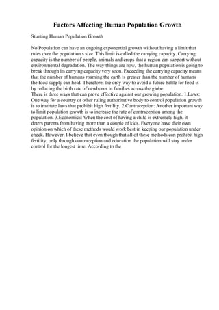 Factors Affecting Human Population Growth
Stunting Human Population Growth
No Population can have an ongoing exponential growth without having a limit that
rules over the population s size. This limit is called the carrying capacity. Carrying
capacity is the number of people, animals and crops that a region can support without
environmental degradation. The way things are now, the human population is going to
break through its carrying capacity very soon. Exceeding the carrying capacity means
that the number of humans roaming the earth is greater than the number of humans
the food supply can hold. Therefore, the only way to avoid a future battle for food is
by reducing the birth rate of newborns in families across the globe.
There is three ways that can prove effective against our growing population. 1.Laws:
One way for a country or other ruling authoritative body to control population growth
is to institute laws that prohibit high fertility. 2.Contraception: Another important way
to limit population growth is to increase the rate of contraception among the
population. 3.Economics: When the cost of having a child is extremely high, it
deters parents from having more than a couple of kids. Everyone have their own
opinion on which of these methods would work best in keeping our population under
check. However, I believe that even though that all of these methods can prohibit high
fertility, only through contraception and education the population will stay under
control for the longest time. According to the
 