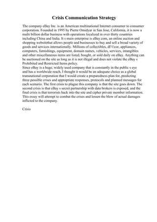 Crisis Communication Strategy
The company eBay Inc. is an American multinational Internet consumer to consumer
corporation. Founded in 1995 by Pierre Omidyar in San Jose, California, it is now a
multi billion dollar business with operations localized in over thirty countries
including China and India. It s main enterprise is eBay.com, an online auction and
shopping websitethat allows people and businesses to buy and sell a broad variety of
goods and services internationally. Millions of collectibles, dГ©cor, appliances,
computers, furnishings, equipment, domain names, vehicles, services, intangibles
and other miscellaneous items are listed, bought, or sold daily on eBay. Anything can
be auctioned on the site as long as it is not illegal and does not violate the eBay s
Prohibited and Restricted Items policy.
Since eBay is a huge, widely used company that is constantly in the public s eye
and has a worldwide reach, I thought it would be an adequate choice as a global
transnational corporation that I would create a preparedness plan for, predicting
three possible crises and appropriate responses, protocols and planned messages for
each scenario. The first crisis to plague this company is that the site goes down. The
second crisis is that eBay s secret partnership with data brokers is exposed, and the
final crisis is that terrorists hack into the site and cipher private member information.
This essay will attempt to combat the crises and lessen the blow of actual damages
inflicted to the company.
Crisis
 