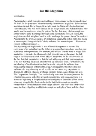 Joe Hill Magicians
Introduction
Audiences have at all times throughout history been amazed by illusions performed
for them for the purpose of entertainment by the means of magicians. Some of these
magicians include David Copperfield, who made the Statue of Liberty disappear,
Harry Houdini, who was most famous for his escape tricks, and Robert Houdin, who
would read the audience s mind. In spite of the fact that many of these magicians
appear to have done their magic through some supernatural force, in reality, the
magicians use their sleight of hand in order to change the perspective of the audience.
According to the article, Magic as a Cooperative Deceit, the author states that magic
is an attempt to change the belief of the audience that something out ... Show more
content on Helpwriting.net ...
The psychology of magic tricks is also affected from person to person. The
experience of an individual may be different among other individuals based on past
experience and expectations. For example, this article, There s more to magic than
meets the eye includes the illusion of a ball being thrown up; however, the ball
stays in the illusionist s hand. About 68% of people fall for the trick because of
the fact that their expectation is that the ball will go up and their past experience
is the fact that they have seen a ball thrown up numerous times. Furthermore, the
social cuing of the illusionist inspired the social cuing of the audience into
believing the direction of the ball to go up. Consequently, this shows that the
audience of a magician may not all be affected and some may experience no
illusion. In addition, Illusions are based on many things. A good magician uses
The Cooperative Principle . This law basically states that the cause precedes the
effect in time, cause and effect are contiguous in time and place, and there is a
history of regularity in the precedence and contiguity of cause and effect. These
rules may be applied to illusions due to the fact that the magician uses the
cooperation of the audience and their sleight of hand. The cause in a simple trick
along the lines of pulling a rabbit is the magician s sleight of hand and the effect
 