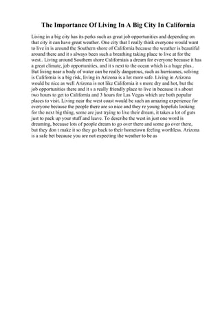 The Importance Of Living In A Big City In California
Living in a big city has its perks such as great job opportunities and depending on
that city it can have great weather. One city that I really think everyone would want
to live in is around the Southern shore of California because the weather is beautiful
around there and it s always been such a breathing taking place to live at for the
west.. Living around Southern shore Californiais a dream for everyone because it has
a great climate, job opportunities, and it s next to the ocean which is a huge plus..
But living near a body of water can be really dangerous, such as hurricanes, solving
is California is a big risk, living in Arizona is a lot more safe. Living in Arizona
would be nice as well Arizona is not like California it s more dry and hot, but the
job opportunities there and it s a really friendly place to live in because it s about
two hours to get to California and 3 hours for Las Vegas which are both popular
places to visit. Living near the west coast would be such an amazing experience for
everyone because the people there are so nice and they re young hopefuls looking
for the next big thing, some are just trying to live their dream, it takes a lot of guts
just to pack up your stuff and leave. To describe the west in just one word is
dreaming, because lots of people dream to go over there and some go over there,
but they don t make it so they go back to their hometown feeling worthless. Arizona
is a safe bet because you are not expecting the weather to be as
 