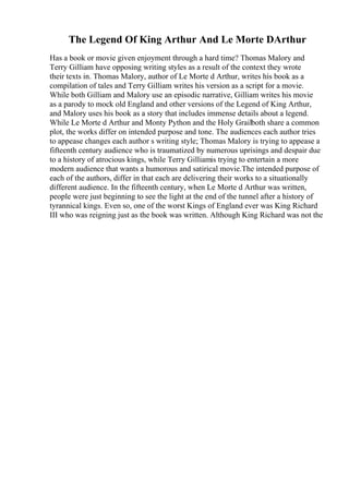 The Legend Of King Arthur And Le Morte DArthur
Has a book or movie given enjoyment through a hard time? Thomas Malory and
Terry Gilliam have opposing writing styles as a result of the context they wrote
their texts in. Thomas Malory, author of Le Morte d Arthur, writes his book as a
compilation of tales and Terry Gilliam writes his version as a script for a movie.
While both Gilliam and Malory use an episodic narrative, Gilliam writes his movie
as a parody to mock old England and other versions of the Legend of King Arthur,
and Malory uses his book as a story that includes immense details about a legend.
While Le Morte d Arthur and Monty Python and the Holy Grailboth share a common
plot, the works differ on intended purpose and tone. The audiences each author tries
to appease changes each author s writing style; Thomas Malory is trying to appease a
fifteenth century audience who is traumatized by numerous uprisings and despair due
to a history of atrocious kings, while Terry Gilliamis trying to entertain a more
modern audience that wants a humorous and satirical movie.The intended purpose of
each of the authors, differ in that each are delivering their works to a situationally
different audience. In the fifteenth century, when Le Morte d Arthur was written,
people were just beginning to see the light at the end of the tunnel after a history of
tyrannical kings. Even so, one of the worst Kings of England ever was King Richard
III who was reigning just as the book was written. Although King Richard was not the
 