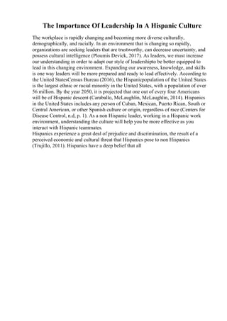 The Importance Of Leadership In A Hispanic Culture
The workplace is rapidly changing and becoming more diverse culturally,
demographically, and racially. In an environment that is changing so rapidly,
organizations are seeking leaders that are trustworthy, can decrease uncertainty, and
possess cultural intelligence (Ploumis Devick, 2017). As leaders, we must increase
our understanding in order to adapt our style of leadershipto be better equipped to
lead in this changing environment. Expanding our awareness, knowledge, and skills
is one way leaders will be more prepared and ready to lead effectively. According to
the United StatesCensus Bureau (2016), the Hispanicpopulation of the United States
is the largest ethnic or racial minority in the United States, with a population of over
56 million. By the year 2050, it is projected that one out of every four Americans
will be of Hispanic descent (Caraballo, McLaughlin, McLaughlin, 2014). Hispanics
in the United States includes any person of Cuban, Mexican, Puerto Rican, South or
Central American, or other Spanish culture or origin, regardless of race (Centers for
Disease Control, n.d, p. 1). As a non Hispanic leader, working in a Hispanic work
environment, understanding the culture will help you be more effective as you
interact with Hispanic teammates.
Hispanics experience a great deal of prejudice and discrimination, the result of a
perceived economic and cultural threat that Hispanics pose to non Hispanics
(Trujillo, 2011). Hispanics have a deep belief that all
 