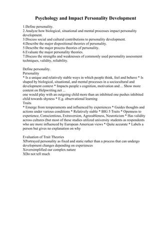 Psychology and Impact Personality Development
1.Define personality.
2.Analyze how biological, situational and mental processes impact personality
development.
3.Discuss social and cultural contributions to personality development.
4.Describe the major dispositional theories of personality.
5.Describe the major process theories of personality.
6.Evaluate the major personality theories.
7.Discuss the strengths and weaknesses of commonly used personality assessment
techniques, validity, reliability.
Define personality.
Personality
* Is a unique and relatively stable ways in which people think, feel and behave * Is
shaped by biological, situational, and mental processes in a sociocultural and
development context * Impacts people s cognition, motivation and ... Show more
content on Helpwriting.net ...
one would play with an outgoing child more than an inhibited one pushes inhibited
child towards shyness * E.g. observational learning
Traits
* Emerge from temperaments and influenced by experiences * Guides thoughts and
actions under various conditions * Relatively stable * BIG 5 Traits * Openness to
experience, Conscientious, Extraversion, Agreeableness, Neuroticism * Has validity
across cultures (but most of these studies utilized university students as respondents
who are more influenced by European American views * Quite accurate * Labels a
person but gives no explanation on why
Evaluation of Trait Theories
XPortrayed personality as fixed and static rather than a process that can undergo
development changes depending on experiences
Xoversimplified our complex nature
XDo not tell much
 