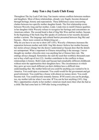 Amy Tan s Joy Luck Club Essay
Throughout The Joy Luck Club Amy Tan inserts various conflicts betweens mothers
and daughters. Most of these relationships, already very fragile, become distanced
through heritage, history and expectations. These differences cause reoccurring
clashes between two specific mother daughter bonds. The first relationship exists
between Waverly Jong and her mother, Lindo. Lindo tries to instill Chinese qualities
in her daughter while Waverly refuses to recognize her heritage and concentrates on
American culture. The second bond is that of Jing Mei Woo and her mother, Suyuan.
In the beginning of the book Jing Mei speaks of confusion in her recently deceased
mother s actions. The language and cultural barrier presented between Jing Mei and
Suyuan... Show more content on Helpwriting.net ...
Why do you have to use me to show off? (101). Waverly s bitterness increases the
separation between mother and child. Jing Mei doesn t believe her mother because
her stories always change but she doesn t understand as Suyuan does that the details
are unimportant. What s important in Chinese storytelling is the message. I never
thought my mother s Kweilin story was anything but a Chinese fairy tale. The
endings always changed. Sometimes she said she used that worthless thousand yuan
not to buy a half cup of rice (12). Another contributor to the conflicts in these
relationships is history. Both Lindo and Suyuan had remarkably different childhoods
without most the opportunities their daughters have. The circumstances in which
they grew up were much different yea their children have a difficult time
understanding that. My mother believed you could be anything you wanted to be in
America. You could open a restaurant. You could would for the government and get
good retirement. You could buy a house with almost no money down. You could
become rich. You could become instantly famous. В‘Of course you can be prodigy,
too, my mother told me when I was nine. В‘You can be best anything (141). Jing
Mei s opportunities clearly in her mother s mind are much more then what she had as
a child. She had come here in 1949 after losing everything in
 