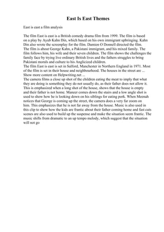 East Is East Themes
East is east a film analysis
The film East is east is a British comedy drama film from 1999. The film is based
on a play by Ayub Kahn Din, which based on his own immigrant upbringing. Kahn
Din also wrote the screenplay for the film. Damien O Donnell directed the film.
The film is about George Kahn, a Pakistani immigrant, and his mixed family. The
film follows him, his wife and their seven children. The film shows the challenges the
family face by trying live ordinary British lives and the fathers struggles to bring
Pakistani morals and culture to his Anglicized children.
The film East is east is set in Salford, Manchester in Northern England in 1971. Most
of the film is set in their house and neighbourhood. The houses in the street are ...
Show more content on Helpwriting.net ...
The camera films a close up shot of the children eating the meat to imply that what
they are doing is something they do not usually do, as their father does not allow it.
This is emphasized when a long shot of the house, shows that the house is empty
and their father is not home. Maneer comes down the stairs and a low angle shot is
used to show how he is looking down on his siblings for eating pork. When Meenah
notices that George is coming up the street, the camera does a very far zoom on
him. This emphasizes that he is not far away from the house. Music is also used in
this clip to show how the kids are frantic about their father coming home and fast cuts
scenes are also used to build up the suspense and make the situation seem frantic. The
music shifts from dramatic to an up tempo melody, which suggest that the situation
will not go
 