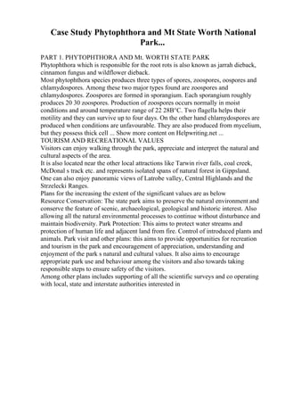 Case Study Phytophthora and Mt State Worth National
Park...
PART 1. PHYTOPHTHORA AND Mt. WORTH STATE PARK
Phytophthora which is responsible for the root rots is also known as jarrah dieback,
cinnamon fungus and wildflower dieback.
Most phytophthora species produces three types of spores, zoospores, oospores and
chlamydospores. Among these two major types found are zoospores and
chlamydospores. Zoospores are formed in sporangium. Each sporangium roughly
produces 20 30 zoospores. Production of zoospores occurs normally in moist
conditions and around temperature range of 22 28В°C. Two flagella helps their
motility and they can survive up to four days. On the other hand chlamydospores are
produced when conditions are unfavourable. They are also produced from mycelium,
but they possess thick cell ... Show more content on Helpwriting.net ...
TOURISM AND RECREATIONAL VALUES
Visitors can enjoy walking through the park, appreciate and interpret the natural and
cultural aspects of the area.
It is also located near the other local attractions like Tarwin river falls, coal creek,
McDonal s track etc. and represents isolated spans of natural forest in Gippsland.
One can also enjoy panoramic views of Latrobe valley, Central Highlands and the
Strzelecki Ranges.
Plans for the increasing the extent of the significant values are as below
Resource Conservation: The state park aims to preserve the natural environment and
conserve the feature of scenic, archaeological, geological and historic interest. Also
allowing all the natural environmental processes to continue without disturbance and
maintain biodiversity. Park Protection: This aims to protect water streams and
protection of human life and adjacent land from fire. Control of introduced plants and
animals. Park visit and other plans: this aims to provide opportunities for recreation
and tourism in the park and encouragement of appreciation, understanding and
enjoyment of the park s natural and cultural values. It also aims to encourage
appropriate park use and behaviour among the visitors and also towards taking
responsible steps to ensure safety of the visitors.
Among other plans includes supporting of all the scientific surveys and co operating
with local, state and interstate authorities interested in
 