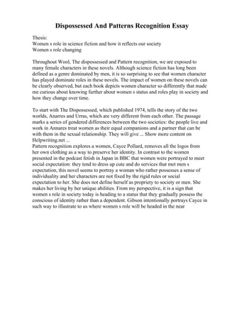 Dispossessed And Patterns Recognition Essay
Thesis:
Women s role in science fiction and how it reflects our society
Women s role changing
Throughout Wool, The dispossessed and Pattern recognition, we are exposed to
many female characters in these novels. Although science fiction has long been
defined as a genre dominated by men, it is so surprising to see that women character
has played dominate roles in these novels. The impact of women on these novels can
be clearly observed, but each book depicts women character so differently that made
me curious about knowing further about women s status and roles play in society and
how they change over time.
To start with The Dispossessed, which published 1974, tells the story of the two
worlds, Anarres and Urras, which are very different from each other. The passage
marks a series of gendered differences between the two societies: the people live and
work in Annares treat women as their equal companions and a partner that can be
with them in the sexual relationship. They will give ... Show more content on
Helpwriting.net ...
Pattern recognition explores a women, Cayce Pollard, removes all the logos from
her own clothing as a way to preserve her identity. In contrast to the women
presented in the podcast fetish in Japan in BBC that women were portrayed to meet
social expectation: they tend to dress up cute and do services that met men s
expectation, this novel seems to portray a woman who rather possesses a sense of
individuality and her characters are not fixed by the rigid rules or social
expectation to her. She does not define herself as propriety to society or men. She
makes her living by her unique abilities. From my perspective, it is a sign that
women s role in society today is heading to a status that they gradually possess the
conscious of identity rather than a dependent. Gibson intentionally portrays Cayce in
such way to illustrate to us where women s role will be headed in the near
 