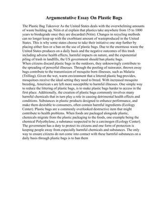 Argumentative Essay On Plastic Bags
The Plastic Bag Takeover As the United States deals with the overwhelming amounts
of waste building up, Nitin et al explain that plastics take anywhere from 15 to 1000
years to biodegrade once they are discarded (Nitin). Changes in recycling methods
can no longer keep up with the exorbitant amount of wasteproduced in the United
States. This is why some states choose to take their initiative one step further by
placing either fees or a ban on the use of plastic bags. Due to the enormous waste the
United States produces on a daily basis and the negative outcomes of this trash
including adverse health effects, harmful impacts on nature, and the exponential
piling of trash in landfills, the US government should ban plastic bags.
When citizens discard plastic bags in the outdoors, they unknowingly contribute to
the spreading of powerful illnesses. Through the pooling of rainwater, thrown away
bags contribute to the transmission of mosquito born illnesses, such as Malaria
(Trilling). Given the wet, warm environment that a littered plastic bag provides,
mosquitoes receive the ideal setting they need to breed. With increased mosquito
breeding, American s are left more susceptible to harmful illnesses. One simple way
to reduce the littering of plastic bags, is to make plastic bags harder to access in the
first place. Additionally, the creation of plastic bags commonly involves many
harmful chemicals that in turn play a role in causing detrimental health effects and
conditions. Substances in plastic products designed to enhance performance, and
make them desirable to consumers, often contain harmful ingredients (Ecology
Center). Plastic bags are a commonly overlooked destructive item that might
contribute to health problems. When foods are packaged alongside plastic,
chemicals migrate from the plastic packaging to the foods, one example being the
chemical Polyethylene, a substance suspected to be a carcinogen (Ecology Center).
The government has a duty to protect its citizens and one form of protection is
keeping people away from especially harmful chemicals and substances. The only
way to ensure citizens do not come into contact with these harmful substances on a
daily basis through plastic bags is to ban them
 