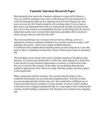 Fantastic Salesman Research Paper
Discovering the best ways to be a fantastic salesman is a great skill to discover.
Yes, you could be wanting to learn ways to offer because of your existing line of
work, but learning the trade can be a important device in lots of things you come
across in every day life. People attempt to sell you things daily. If you ve been in
their shoes, you understand where they are coming from, but after you discover the
best ways to sale yourself, you comprehend why they say the things they do, and you
understand exactly ways to counter their statements, and address their concerns to
ensure you get what you want from the offer!
The most crucial thing in my viewpoint when it involves offering, is that as a
salesperson you have to emanate confidence. No, you don t want to be cocky or self
important, but you do ... Show more content on Helpwriting.net ...
It is difficult to be confident about something when you know deep down, it isn t that
great, or there is something out there that is better. (Unless your a used car salesman!)
J/K.
The next things on my listing of how to be a fantastic salesman is the ability to pay
attention. You need to pay attention 80 % of the time, while talking 20 % of the time.
Listen intently to your customers requirements or concerns. Let them believe that
they are in control of the scenario, all the while you are thinking about the best
method to approach the client. Discover exactly what they require, and find a option
to that requirement.
Make a connection with the consumer. The customer should feel how to be a
wonderful salesmanlike you can relate and comprehend them. With this in mind,
you can not approach each sale the same way. You would sell in a different way to
a biker kind male than you would to a 70 year old lady. You have to find a method
to develop a trust to engage in purposeful chat. It is very tough to sale to someone that
you have trouble building a connection with. Research your customers tone, language,
and
 